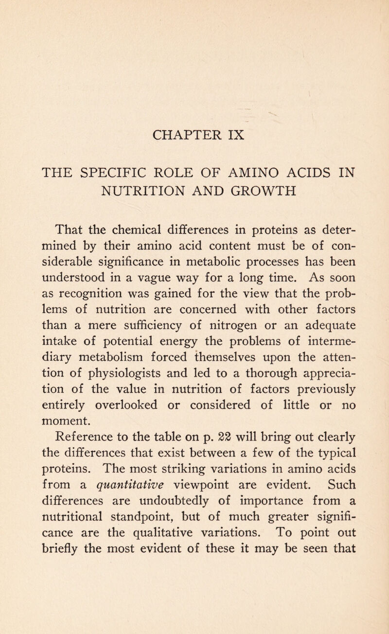 CHAPTER IX THE SPECIFIC ROLE OF AMINO ACIDS IN NUTRITION AND GROWTH That the chemical differences in proteins as deter- mined by their amino acid content must be of con- siderable significance in metabolic processes has been understood in a vague way for a long time. As soon as recognition was gained for the view that the prob- lems of nutrition are concerned with other factors than a mere sufficiency of nitrogen or an adequate intake of potential energy the problems of interme- diary metabolism forced themselves upon the atten- tion of physiologists and led to a thorough apprecia- tion of the value in nutrition of factors previously entirely overlooked or considered of little or no moment. Reference to the table on p. 22 will bring out clearly the differences that exist between a few of the typical proteins. The most striking variations in amino acids from a quantitative viewpoint are evident. Such differences are undoubtedly of importance from a nutritional standpoint, but of much greater signifi- cance are the qualitative variations. To point out briefly the most evident of these it may be seen that