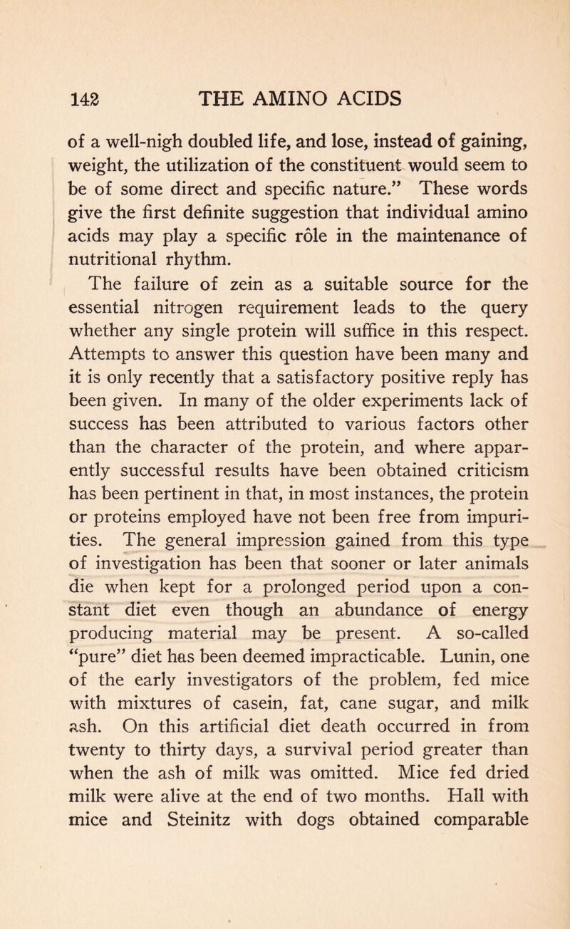 of a well-nigh doubled life, and lose, instead of gaining, weight, the utilization of the constituent would seem to be of some direct and specific nature.” These words give the first definite suggestion that individual amino acids may play a specific role in the maintenance of nutritional rhythm. The failure of zein as a suitable source for the essential nitrogen requirement leads to the query whether any single protein will suffice in this respect. Attempts to answer this question have been many and it is only recently that a satisfactory positive reply has been given. In many of the older experiments lack of success has been attributed to various factors other than the character of the protein, and where appar- ently successful results have been obtained criticism has been pertinent in that, in most instances, the protein or proteins employed have not been free from impuri- ties. The general impression gained from this type of investigation has been that sooner or later animals die when kept for a prolonged period upon a con- stant diet even though an abundance of energy producing material may be present. A so-called “pure” diet has been deemed impracticable. Lunin, one of the early investigators of the problem, fed mice with mixtures of casein, fat, cane sugar, and milk ash. On this artificial diet death occurred in from twenty to thirty days, a survival period greater than when the ash of milk was omitted. Mice fed dried milk were alive at the end of two months. Hall with mice and Steinitz with dogs obtained comparable