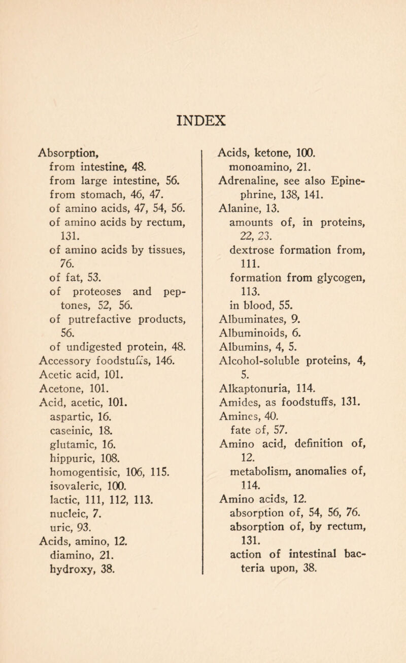 Absorption, from intestine, 48. from large intestine, 56. from stomach, 46, 47. of amino acids, 47, 54, 56. of amino acids by rectum, 131. of amino acids by tissues, 76. of fat, 53. of proteoses and pep- tones, 52, 56. of putrefactive products, 56. of undigested protein, 48. Accessory foodstuffs, 146. Acetic acid, 101. Acetone, 101. Acid, acetic, 101. aspartic, 16. caseinic, 18. glutamic, 16. hippuric, 108. homogentisic, 106, 115. isovaleric, 100. lactic, 111, 112, 113. nucleic, 7. uric, 93. Acids, amino, 12. diamino, 21. Acids, ketone, 100. monoamino, 21. Adrenaline, see also Epine- phrine, 138, 141. Alanine, 13. amounts of, in proteins, 22, 23. dextrose formation from, 111. formation from glycogen, 113. in blood, 55. Albuminates, 9. Albuminoids, 6. Albumins, 4, 5. Alcohol-soluble proteins, 4, 5. Alkaptonuria, 114. Amides, as foodstuffs, 131. Amines, 40. fate of, 57. Amino acid, definition of, 12. metabolism, anomalies of, 114. Amino acids, 12. absorption of, 54, 56, 76. absorption of, by rectum, 131. action of intestinal bac-