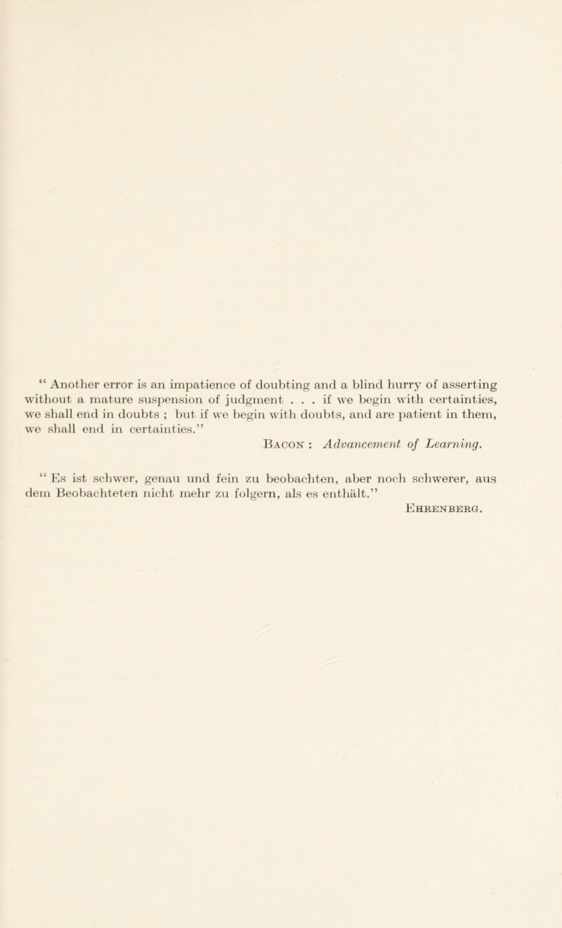 “ Another error is an impatience of doubting and a blind burry of asserting without a mature suspension of judgment ... if we begin with certainties, we shall end in doubts ; but if we begin with doubts, and are patient in them, we shall end in certainties.” Bacon : Advancement of Learning. “ Es ist schwer, genau und fein zu beobachten, aber noch schwerer, aus dein Beobachteten nicht mehr zu folgern, als es enthalt.” Ehrenberq.