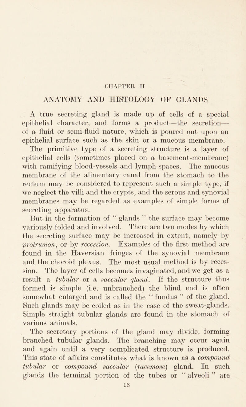 ANATOMY AND HISTOLOGY OF GLANDS A true secreting gland is made up of cells of a special epithelial character, and forms a product—the secretion— of a fluid or semi-fluid nature, which is poured out upon an epithelial surface such as the skin or a mucous membrane. The primitive type of a secreting structure is a layer of epithelial cells (sometimes placed on a basement-membrane) with ramifying blood-vessels and lymph-spaces. The mucous membrane of the alimentary canal from the stomach to the rectum may be considered to represent such a simple type, if we neglect the villi and the crypts, and the serous and synovial membranes may be regarded as examples of simple forms of secreting apparatus. But in the formation of “ glands 5 5 the surface may become variously folded and involved. There are two modes by which the secreting surface may be increased in extent, namely by protrusion, or by recession. Examples of the first method are found in the Haversian fringes of the synovial membrane and the choroid plexus. The most usual method is by reces- sion. The layer of cells becomes invaginated, and we get as a result a tubular or a saccular gland. If the structure thus formed is simple (i.e. unbranched) the blind end is often somewhat enlarged and is called the “ fundus ” of the gland. Such glands may be coiled as in the case of the sweat-glands. Simple straight tubular glands are found in the stomach of various animals. The secretory portions of the gland may divide, forming branched tubular glands. The branching may occur again and again until a very complicated structure is produced. This state of affairs constitutes what is known as a compound tubular or compound saccular {racemose) gland. In such glands the terminal portion of the tubes or “ alveoli ” are