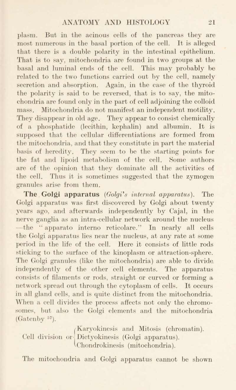 plasm. But in the acinous cells of the pancreas they are most numerous in the basal portion of the cell. It is alleged that there is a double polarity in the intestinal epithelium. That is to say, mitochondria are found in two groups at the basal and luminal ends of the cell. This may probably be related to the two functions carried out by the cell, namely secretion and absorption. Again, in the case of the thyroid the polarity is said to be reversed, that is to say, the mito- chondria are found only in the part of cell adjoining the colloid mass. Mitochondria do not manifest an independent motility. They disappear in old age. They appear to consist chemically of a phosphatide (lecithin, kephalin) and albumin. It is supposed that the cellular differentiations are formed from the mitochondria, and that they constitute in part the material basis of heredity. They seem to be the starting points for the fat and lipoid metabolism of the cell. Some authors are of the opinion that they dominate all the activities of the cell. Thus it is sometimes suggested that the zymogen granules arise from them. The Golgi apparatus (Golgi's internal apparatus). The Golgi apparatus was first discovered by Golgi about twenty years ago, and afterwards independently by Cajal, in the nerve ganglia as an intra-cellular network around the nucleus -the “ apparato interno reticolare.” In nearly all cells the Golgi apparatus lies near the nucleus, at any rate at some period in the life of the cell. Here it consists of little rods sticking to the surface of the kinoplasm or attraction-sphere. The Golgi granules (like the mitochondria) are able to divide independently of the other cell elements. The apparatus consists of filaments or rods, straight or curved or forming a network spread out through the cytoplasm of cells. It occurs in all gland cells, and is quite distinct from the mitochondria. When a cell divides the process affects not only the chromo- somes, but also the Golgi elements and the mitochondria (Gatenby 57). I Karyokincsis and Mitosis (chromatin). Cell division or - Dictyokinesis (Golgi apparatus). vChondrokinesis (mitochondria). The mitochondria and Golgi apparatus cannot be shown