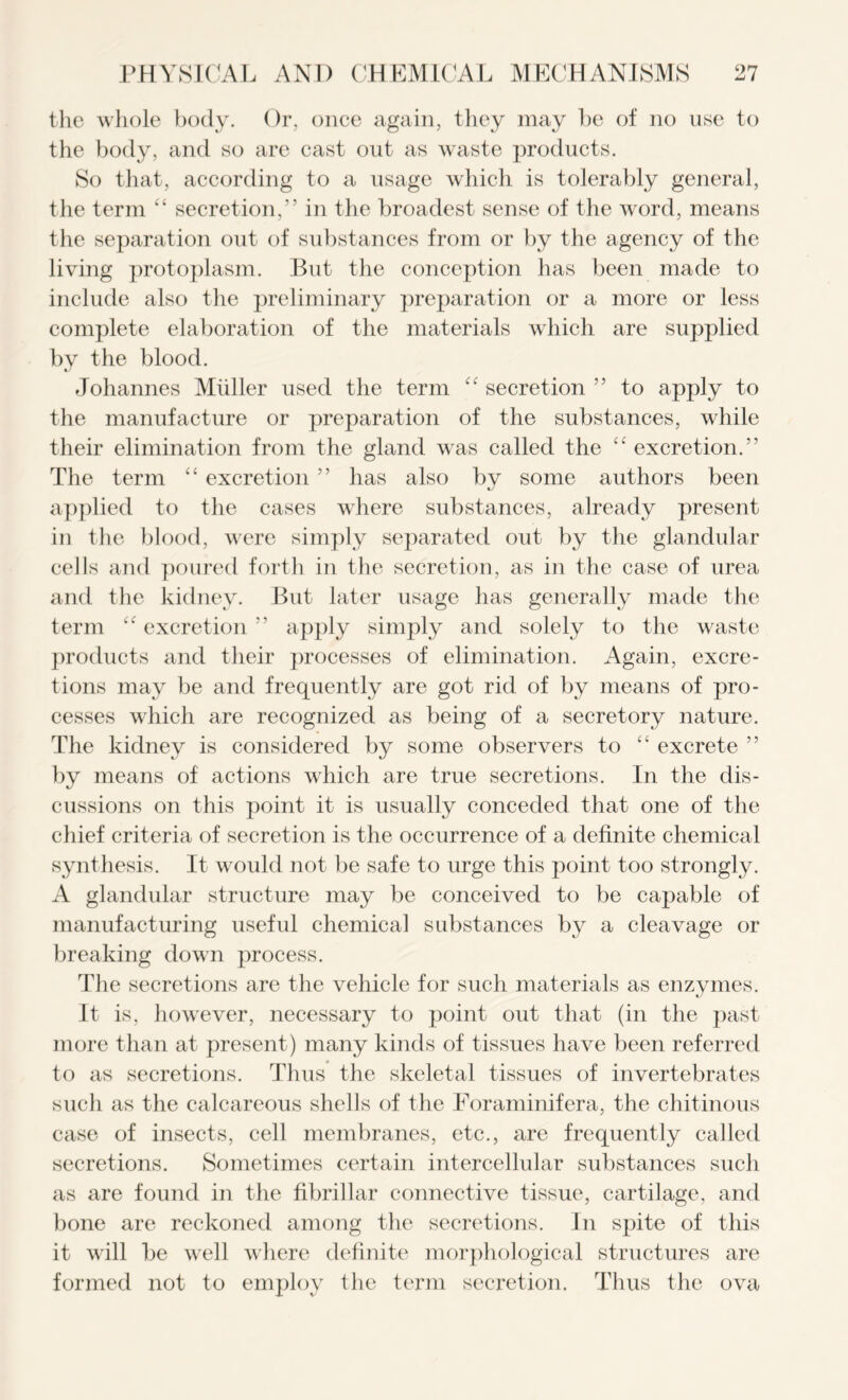 the whole body. Or, once again, they may he of no use to the body, and so are cast out as waste products. So that, according to a usage which is tolerably general, the term “ secretion,” in the broadest sense of the word, means the separation out of substances from or by the agency of the living protoplasm. But the conception has been made to include also the preliminary preparation or a more or less complete elaboration of the materials which are supplied by the blood. Johannes Muller used the term “ secretion ” to apply to the manufacture or preparation of the substances, while their elimination from the gland was called the “ excretion.” The term “ excretion ” has also by some authors been applied to the cases where substances, already present in the blood, were simply separated out by the glandular cells and poured forth in the secretion, as in the case of urea and the kidney. But later usage has generally made the term “ excretion ” apply simply and solely to the waste products and their processes of elimination. Again, excre- tions may be and frequently are got rid of by means of pro- cesses which are recognized as being of a secretory nature. The kidney is considered by some observers to “ excrete ” by means of actions which are true secretions. In the dis- cussions on this point it is usually conceded that one of the chief criteria of secretion is the occurrence of a definite chemical synthesis. It would not be safe to urge this point too strongly. A glandular structure may be conceived to be capable of manufacturing useful chemical substances b}^ a cleavage or breaking down process. The secretions are the vehicle for such materials as enzymes. It is, however, necessary to point out that (in the past more than at present) many kinds of tissues have been referred to as secretions. Thus the skeletal tissues of invertebrates such as the calcareous shells of the Foraminifera, the chitinous case of insects, cell membranes, etc., are frequently called secretions. Sometimes certain intercellular substances such as are found in the fibrillar connective tissue, cartilage, and bone are reckoned among the secretions. In spite of this it will be well where definite morphological structures are formed not to employ the term secretion. Thus the ova