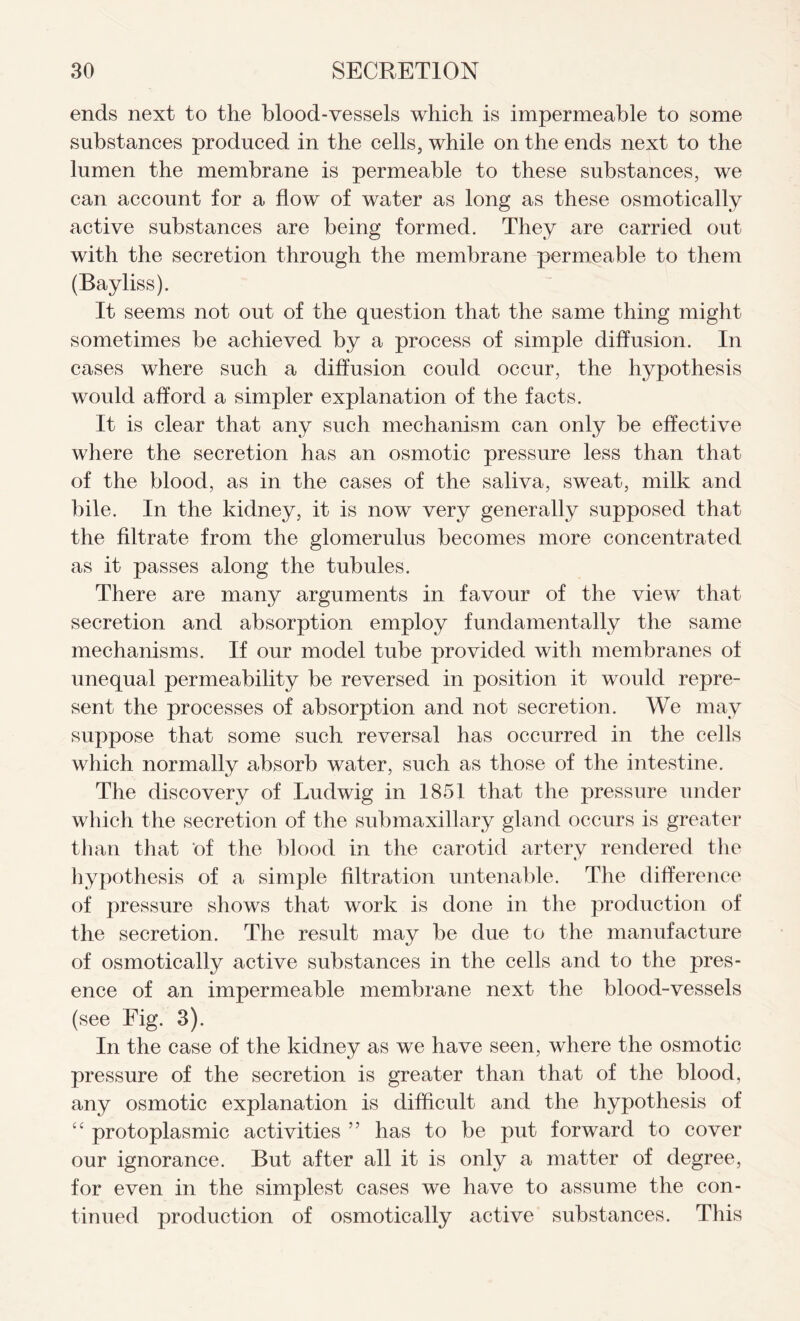 ends next to the blood-vessels which is impermeable to some substances produced in the cells, while on the ends next to the lumen the membrane is permeable to these substances, we can account for a flow of water as long as these osmotically active substances are being formed. They are carried out with the secretion through the membrane permeable to them (Bayliss). It seems not out of the question that the same thing might sometimes be achieved by a process of simple diffusion. In cases where such a diffusion could occur, the hypothesis would afford a simpler explanation of the facts. It is clear that any such mechanism can only be effective where the secretion has an osmotic pressure less than that of the blood, as in the cases of the saliva, sweat, milk and bile. In the kidney, it is now very generally supposed that the filtrate from the glomerulus becomes more concentrated as it passes along the tubules. There are many arguments in favour of the view that secretion and absorption employ fundamentally the same mechanisms. If our model tube provided with membranes of unequal permeability be reversed in position it would repre- sent the processes of absorption and not secretion. We may suppose that some such reversal has occurred in the cells which normally absorb water, such as those of the intestine. The discovery of Ludwig in 1851 that the pressure under which the secretion of the submaxillary gland occurs is greater than that of the blood in the carotid artery rendered the hypothesis of a simple filtration untenable. The difference of pressure shows that work is done in the production of the secretion. The result may be due to the manufacture of osmotically active substances in the cells and to the pres- ence of an impermeable membrane next the blood-vessels (see Fig. 3). In the case of the kidney as we have seen, where the osmotic pressure of the secretion is greater than that of the blood, any osmotic explanation is difficult and the hypothesis of “ protoplasmic activities ” has to be put forward to cover our ignorance. But after all it is only a matter of degree, for even in the simplest cases we have to assume the con- tinued production of osmotically active substances. This