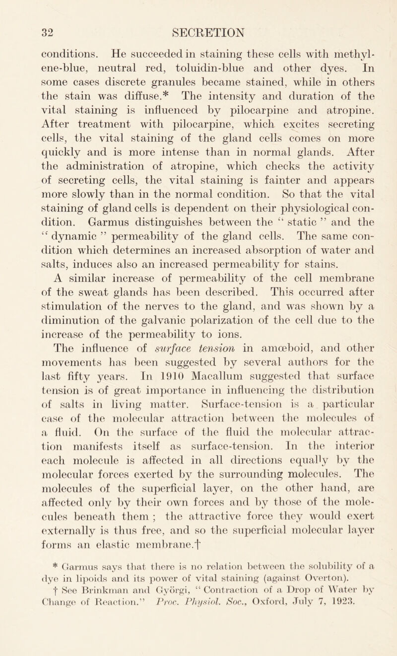 conditions. He succeeded in staining these cells with methyl- ene-blue, neutral red, toluidin-blue and other dyes. In some cases discrete granules became stained, while in others the stain was diffuse.* The intensity and duration of the vital staining is influenced by pilocarpine and atropine. After treatment with pilocarpine, which excites secreting cells, the vital staining of the gland cells comes on more quickly and is more intense than in normal glands. After the administration of atropine, which checks the activity of secreting cells, the vital staining is fainter and appears more slowly than in the normal condition. So that the vital staining of gland cells is dependent on their physiological con- dition. Garmus distinguishes between the “ static ” and the dynamic ” permeability of the gland cells. The same con- dition which determines an increased absorption of water and salts, induces also an increased permeability for stains. A similar increase of permeability of the cell membrane of the sweat glands has been described. This occurred after stimulation of the nerves to the gland, and was shown by a diminution of the galvanic polarization of the cell due to the increase of the permeability to ions. The influence of surface tension in amoeboid, and other movements has been suggested by several authors for the last fifty years. In 1910 Macallum suggested that surface tension is of great importance in influencing the distribution of salts in living matter. Surface-tension is a particular case of the molecular attraction between the molecules of a fluid. On the surface of the fluid the molecular attrac- tion manifests itself as surface-tension. In the interior each molecule is affected in all directions equally by the molecular forces exerted by the surrounding molecules. The molecules of the superficial layer, on the other hand, are affected only by their own forces and by those of the mole- cules beneath them ; the attractive force they would exert externally is thus free, and so the superficial molecular layer forms an elastic membrane.f * Garmus says that there is no relation between the solubility of a dye in lipoids and its power of vital staining (against Overton). •j* See Brinkman and Gyorgi, “ Contraction of a Drop of Water by Change of Reaction.” Proc. Physiol. Soc., Oxford, July 7, 1923.