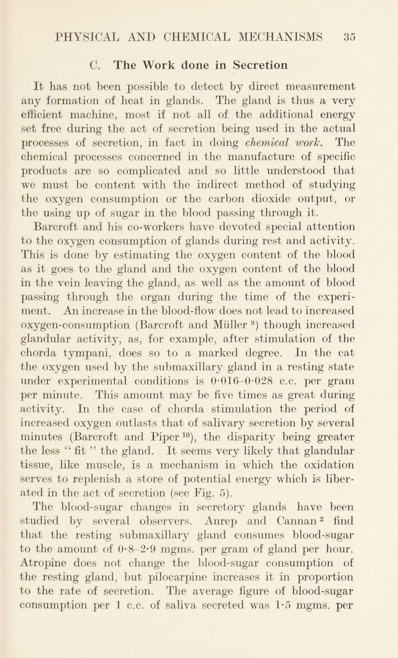 C. The Work done in Secretion It lias not been possible to detect by direct measurement any formation of heat in glands. The gland is thus a very efficient machine, most if not all of the additional energy set free during the act of secretion being used in the actual processes of secretion, in fact in doing chemical work. The chemical processes concerned in the manufacture of specific products are so complicated and so little understood that we must be content with the indirect method of studying the oxygen consumption or the carbon dioxide output, or the using up of sugar in the blood passing through it. Barcroft and his co-workers have devoted special attention to the oxygen consumption of glands during rest and activity. This is done by estimating the oxygen content of the blood as it goes to the gland and the oxygen content of the blood in the vein leaving the gland, as well as the amount of blood passing through the organ during the time of the experi- ment. An increase in the blood-flow does not lead to increased oxygen-consumption (Barcroft and Muller 9) though increased glandular activity, as, for example, after stimulation of the chorda tympani, does so to a marked degree. In the cat the oxygen used by the submaxillary gland in a resting state under experimental conditions is 0*016-0*028 c.c. per gram per minute. This amount may be five times as great during activity. In the case of chorda stimulation the period of increased oxygen outlasts that of salivary secretion by several minutes (Barcroft and Piper10), the disparity being greater the less “ fit ” the gland. It seems very likely that glandular tissue, like muscle, is a mechanism in which the oxidation serves to replenish a store of potential energy which is liber- ated in the act of secretion (see Fig. 5). The blood-sugar changes in secretory glands have been studied by several observers. Anrep and Cannan2 find that the resting submaxillary gland consumes blood-sugar to the amount of 0*8-2*9 mgms. per gram of gland per hour. Atropine does not change the blood-sugar consumption of the resting gland, but pilocarpine increases it in proportion to the rate of secretion. The average figure of blood-sugar consumption per 1 c.c. of saliva secreted was 1*5 mgms. per