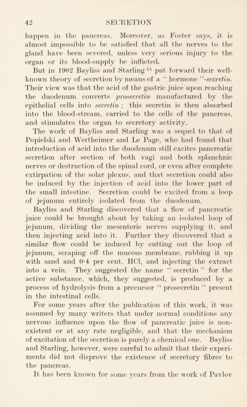 happen in the pancreas. Moreover, as Foster says, it is almost impossible to be satisfied that all the nerves to the gland have been severed, unless very serious injury to the organ or its blood-supply be inflicted. But in 1902 Bayliss and Starling 15 put forward their well- known theory of secretion by means of a “ hormone ”-secretin. Their view was that the acid of the gastric juice upon reaching the duodenum converts prosecretin manufactured by the epithelial cells into secretin ; this secretin is then absorbed into the blood-stream, carried to the cells of the pancreas, and stimulates the organ to secretory activity. The work of Bayliss and Starling was a sequel to that of Popielski and Wertheimer and Le Page, who had found that introduction of acid into the duodenum still excites pancreatic secretion after section of both vagi and both splanchnic nerves or destruction of the spinal cord, or even after complete extirpation of the solar plexus, and that secretion could also be induced by the injection of acid into the lower part of the small intestine. Secretion could be excited from a loop of jejunum entirely isolated from the duodenum. Bayliss and Starling discovered that a flow of pancreatic juice could be brought about by taking an isolated loop of jejunum, dividing the mesenteric nerves supplying it, and then injecting acid into it. Further they discovered that a similar flow could be induced by cutting out the loop of jejunum, scraping off the mucous membrane, rubbing it up with sand and 0*4 per cent. HC1, and injecting the extract into a vein. They suggested the name “ secretin ” for the active substance, which, they suggested, is produced by a process of hydrolysis from a precursor “ prosecretin ” present in the intestinal cells. For some years after the publication of this work, it was assumed by many writers that under normal conditions any nervous influence upon the flow of pancreatic juice is non- existent or at any rate negligible, and that the mechanism of excitation of the secretion is purely a chemical one. Bayliss and Starling, however, were careful to admit that their experi- ments did not disprove the existence of secretory fibres to the pancreas. It has been known for some years from the work of Pavlov