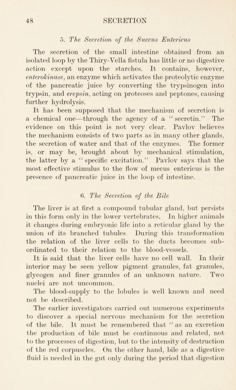 5. The Secretion of the Succus Entericus The secretion of the small intestine obtained from an isolated loop by the Thiry-Vella fistula has little or no digestive action except upon the starches. It contains, however, enterokinase, an enzyme which activates the proteolytic enzyme of the pancreatic juice by converting the trypsinogen into trypsin, and erepsin, acting on proteoses and peptones, causing further hydrolysis. It has been supposed that the mechanism of secretion is a chemical one—through the agency of a secretin.” The evidence on this point is not very clear. Pavlov believes the mechanism consists of two parts as in many other glands, the secretion of water and that of the enzymes. The former is, or may be, brought about by mechanical stimulation, the latter by a “ specific excitation.” Pavlov says that the most effective stimulus to the flow of mecus entericus is the presence of pancreatic juice in the loop of intestine. 6. The Secretion of the Bile The liver is at first a compound tubular gland, but persists in this form only in the lower vertebrates. In higher animals it changes during embryonic life into a reticular gland by the union of its branched tubules. During this transformation the relation of the liver cells to the ducts becomes sub- ordinated to their relation to the blood-vessels. It is said that the liver cells have no cell wall. In their interior may be seen yellow pigment granules, fat granules, glycogen and finer granules of an unknown nature. Two nuclei are not uncommon. The blood-supply to the lobules is well known and need not be described. The earlier investigators carried out numerous experiments to discover a special nervous mechanism for the secretion of the bile. It must be remembered that “ as an excretion the production of bile must be continuous and related, not to the processes of digestion, but to the intensity of destruction of the red corpuscles. On the other hand, bile as a digestive fluid is needed in the gut only during the period that digestion