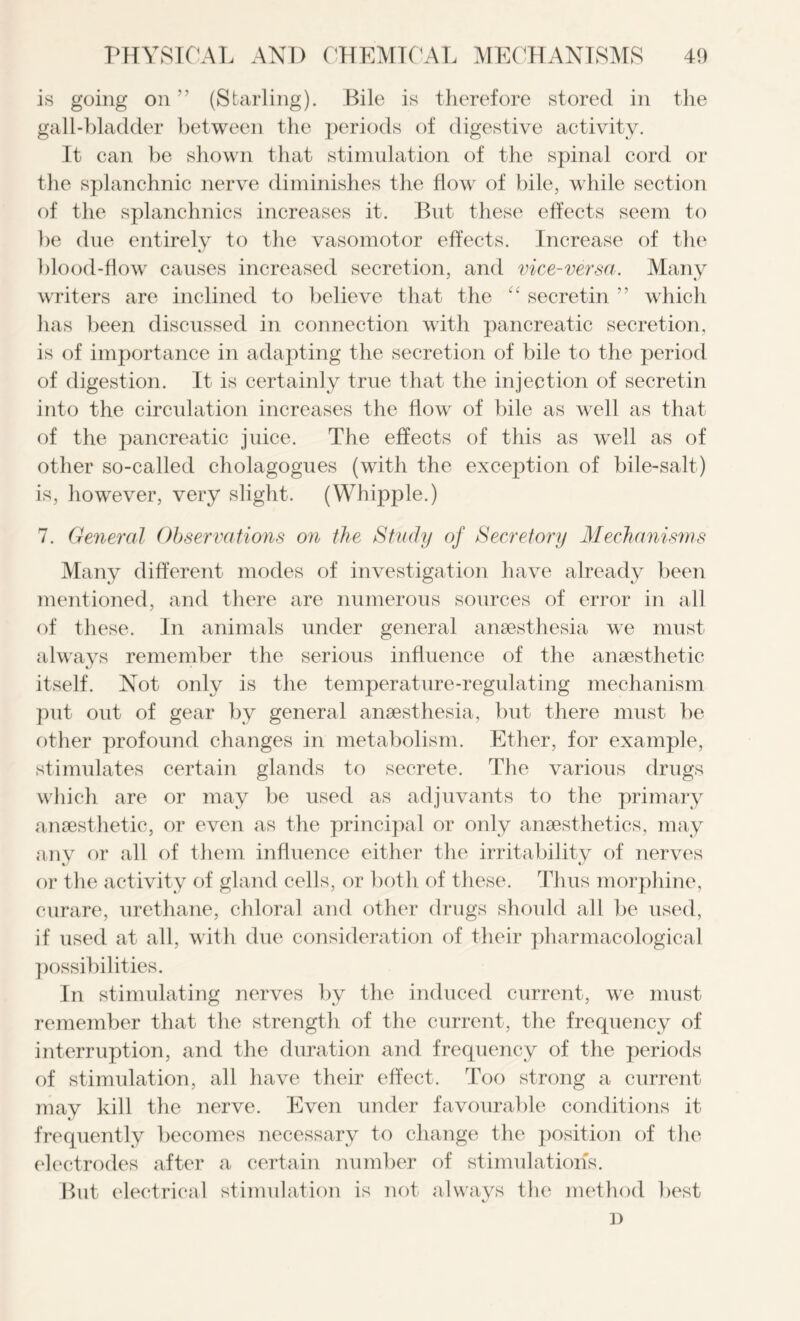 is going on ” (Starling). Bile is therefore stored in the gall-bladder between the periods of digestive activity. It can be shown that stimulation of the spinal cord or the splanchnic nerve diminishes the flow of bile, while section of the splanchnics increases it. But these effects seem to be due entirely to the vasomotor effects. Increase of the blood-flow causes increased secretion, and vice-versa. Many writers are inclined to believe that the “ secretin ” which has been discussed in connection with pancreatic secretion, is of importance in adapting the secretion of bile to the period of digestion. It is certainly true that the injection of secretin into the circulation increases the flow of bile as well as that of the pancreatic juice. The effects of this as well as of other so-called cholagogues (with the exception of bile-salt) is, however, very slight. (Whipple.) 7. General Observations on the Study of Secretory Mechanisms Many different modes of investigation have already been mentioned, and there are numerous sources of error in all of these. In animals under general anaesthesia we must always remember the serious influence of the anaesthetic itself. Not only is the temperature-regulating mechanism put out of gear by general anaesthesia, but there must be other profound changes in metabolism. Ether, for example, stimulates certain glands to secrete. The various drugs which are or may be used as adjuvants to the primary anaesthetic, or even as the principal or only anaesthetics, may any or all of them influence either the irritability of nerves or the activity of gland cells, or both of these. Thus morphine, curare, urethane, chloral and other drugs should all be used, if used at all, with due consideration of their pharmacological possibilities. In stimulating nerves by the induced current, we must remember that the strength of the current, the frequency of interruption, and the duration and frequency of the periods of stimulation, all have their effect. Too strong a current may kill the nerve. Even under favourable conditions it frequently becomes necessary to change the position of the electrodes after a certain number of stimulation's. But electrical stimulation is not always the method best c/