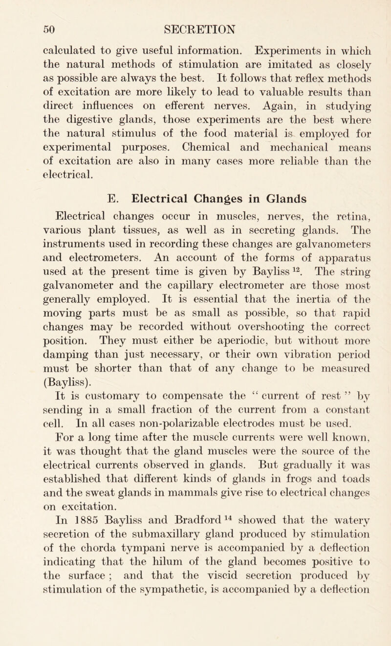 calculated to give useful information. Experiments in which the natural methods of stimulation are imitated as closely as possible are always the best. It follows that reflex methods of excitation are more likely to lead to valuable results than direct influences on efferent nerves. Again, in studying the digestive glands, those experiments are the best where the natural stimulus of the food material is employed for experimental purposes. Chemical and mechanical means of excitation are also in many cases more reliable than the electrical. E. Electrical Changes in Glands Electrical changes occur in muscles, nerves, the retina, various plant tissues, as well as in secreting glands. The instruments used in recording these changes are galvanometers and electrometers. An account of the forms of apparatus used at the present time is given by Bayliss 12. The string galvanometer and the capillary electrometer are those most generally employed. It is essential that the inertia of the moving parts must be as small as possible, so that rapid changes may be recorded without overshooting the correct position. They must either be aperiodic, but without more damping than just necessary, or their own vibration period must be shorter than that of any change to be measured (Bayliss). It is customary to compensate the “ current of rest ” by sending in a small fraction of the current from a constant cell. In all cases non-polarizable electrodes must be used. For a long time after the muscle currents were well known, it was thought that the gland muscles were the source of the electrical currents observed in glands. But gradually it was established that different kinds of glands in frogs and toads and the sweat glands in mammals give rise to electrical changes on excitation. In 1885 Bayliss and Bradford14 showed that the watery secretion of the submaxillary gland produced by stimulation of the chorda tympani nerve is accompanied by a deflection indicating that the hilum of the gland becomes positive to the surface ; and that the viscid secretion produced by stimulation of the sympathetic, is accompanied by a deflection