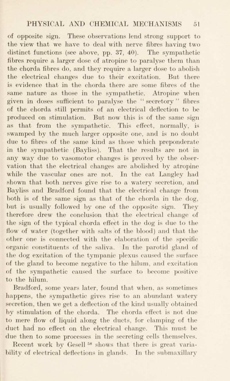 of opposite sign. These observations lend strong support to the view that we have to deal with nerve fibres having two distinct functions (see above, pp. 37, 40). The sympathetic fibres require a larger dose of atropine to paralyse them than the chorda fibres do, and they require a larger dose to abolish the electrical changes due to their excitation. But there is evidence that in the chorda there are some fibres of the same nature as those in the sympathetic. Atropine when given in doses sufficient to paralyse the “secretory” fibres of the chorda still permits of an electrical deflection to be produced on stimulation. But now this is of the same sign as that from the sympathetic. This effect, normally, is swamped by the much larger opposite one, and is no doubt due to fibres of the same kind as those which preponderate in the sympathetic (Bayliss). That the results are not in any way due to vasomotor changes is proved by the obser- vation that the electrical changes are abolished by atropine while the vascular ones are not. In the cat Langley had shown that both nerves give rise to a watery secretion, and Bayliss and Bradford found that the electrical change from both is of the same sign as that of the chorda in the dog, but is usually followed by one of the opposite sign. They therefore drew the conclusion that the electrical change of the sign of the typical chorda effect in the dog is due to the flow of water (together with salts of the blood) and that the other one is connected with the elaboration of the specific organic constituents of the saliva. In the parotid gland of the dog excitation of the tympanic plexus caused the surface of the gland to become negative to the hilum, and excitation of the sympathetic caused the surface to become positive to the hilum. Bradford, some years later, found that when, as sometimes happens, the sympathetic gives rise to an abundant watery secretion, then we get a deflection of the kind usually obtained by stimulation of the chorda. The chorda effect is not due to mere flow of liquid along the ducts, for clamping of the duct had no effect on the electrical change. This must be due then to some processes in the secreting cells themselves. Recent work by Gesell 58 shows that there is great varia- bility of electrical deflections in glands. In the submaxillary