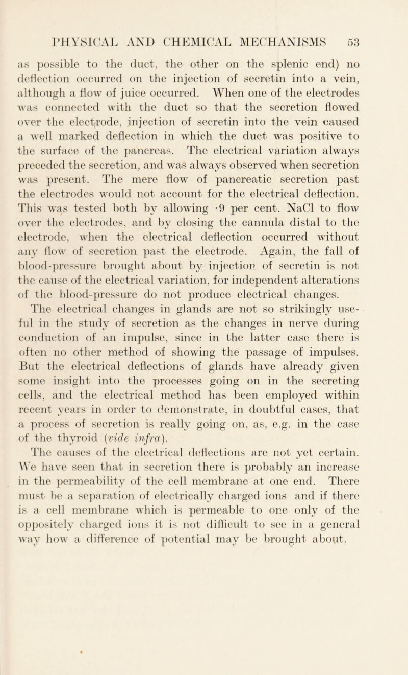 as possible to the duct, the other on the splenic end) no deflection occurred on the injection of secretin into a vein, although a flow of juice occurred. When one of the electrodes was connected with the duct so that the secretion flowed over the electrode, injection of secretin into the vein caused a well marked deflection in which the duct was positive to the surface of the pancreas. The electrical variation always preceded the secretion, and was always observed when secretion was present. The mere flow of pancreatic secretion past the electrodes would not account for the electrical deflection. This was tested both by allowing -9 per cent. NaCl to flow over the electrodes, and by closing the cannula distal to the electrode, when the electrical deflection occurred without any flow of secretion past the electrode. Again, the fall of blood-pressure brought about by injection of secretin is not the cause of the electrical variation, for independent alterations of the blood-pressure do not produce electrical changes. The electrical changes in glands are not so strikingly use- ful in the study of secretion as the changes in nerve during conduction of an impulse, since in the latter case there is often no other method of showing the passage of impulses. But the electrical deflections of glands have already given some insight into the processes going on in the secreting cells, and the electrical method has been employed within recent years in order to demonstrate, in doubtful cases, that a process of secretion is really going on, as, e.g. in the case of the thyroid (vide infra). The causes of the electrical deflections are not yet certain. We have seen that in secretion there is probably an increase in the permeability of the cell membrane at one end. There must be a separation of electrically charged ions and if there is a cell membrane which is permeable to one only of the oppositely charged ions it is not difficult to see in a general way how a difference of potential may be brought about.