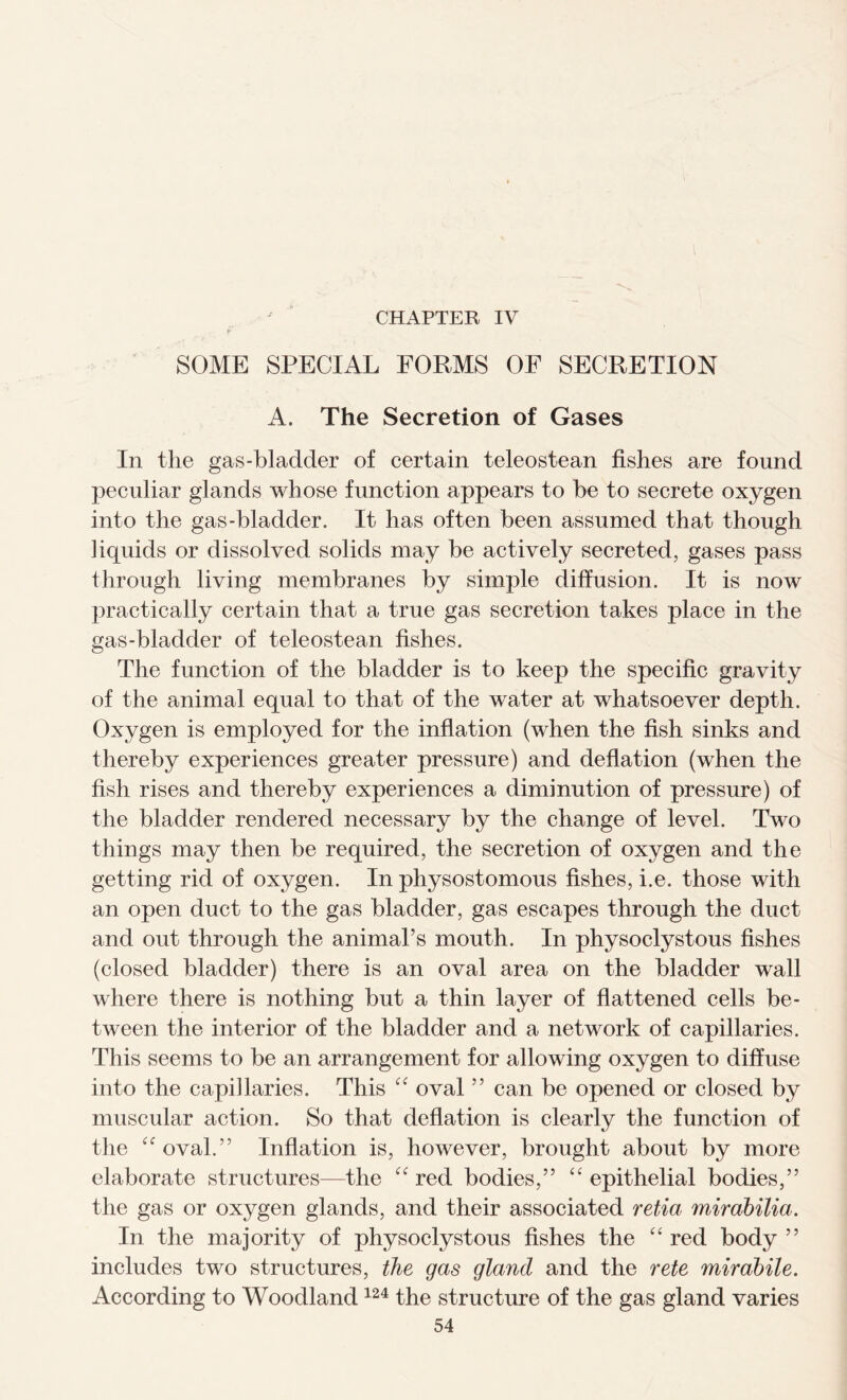 CHAPTER IV SOME SPECIAL FORMS OF SECRETION A. The Secretion of Gases In the gas-bladder of certain teleostean fishes are found peculiar glands whose function appears to be to secrete oxygen into the gas-bladder. It has often been assumed that though liquids or dissolved solids may be actively secreted, gases pass through living membranes by simple diffusion. It is now practically certain that a true gas secretion takes place in the gas-bladder of teleostean fishes. The function of the bladder is to keep the specific gravity of the animal equal to that of the water at whatsoever depth. Oxygen is employed for the inflation (when the fish sinks and thereby experiences greater pressure) and deflation (when the fish rises and thereby experiences a diminution of pressure) of the bladder rendered necessary by the change of level. Two things may then be required, the secretion of oxygen and the getting rid of oxygen. In physostomous fishes, i.e. those with an open duct to the gas bladder, gas escapes through the duct and out through the animal’s mouth. In physoclystous fishes (closed bladder) there is an oval area on the bladder wall where there is nothing but a thin layer of flattened cells be- tween the interior of the bladder and a network of capillaries. This seems to be an arrangement for allowing oxygen to diffuse into the capillaries. This “ oval ” can be opened or closed by muscular action. So that deflation is clearly the function of the “oval.” Inflation is, however, brought about by more elaborate structures—the “ red bodies,” “ epithelial bodies,” the gas or oxygen glands, and their associated retia mirabilia. In the majority of physoclystous fishes the “ red body ” includes two structures, the gas gland and the rete mirabile. According to Woodland124 the structure of the gas gland varies