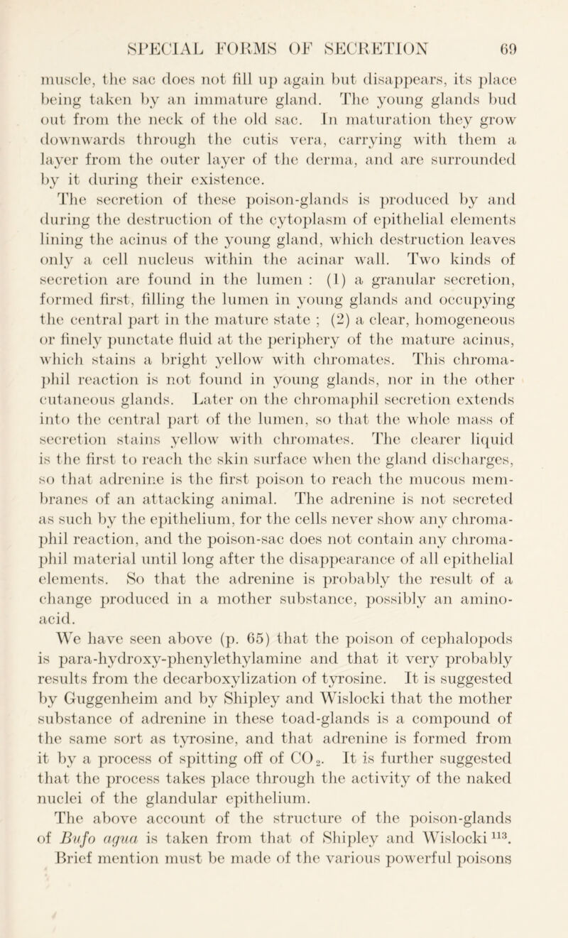 muscle, the sac does not fill up again but disappears, its place being taken by an immature gland. The young glands bud out from the neck of the old sac. In maturation they grow downwards through the cutis vera, carrying with them a layer from the outer layer of the derma, and are surrounded by it during their existence. The secretion of these poison-glands is produced by and during the destruction of the cytoplasm of epithelial elements lining the acinus of the young gland, which destruction leaves only a cell nucleus within the acinar wall. Two kinds of secretion are found in the lumen : (1) a granular secretion, formed first, filling the lumen in young glands and occupying the central part in the mature state ; (2) a clear, homogeneous or finely punctate fluid at the periphery of the mature acinus, which stains a bright yellow with chromates. This chroma- phil reaction is not found in young glands, nor in the other cutaneous glands. Later on the chromaphil secretion extends into the central part of the lumen, so that the whole mass of secretion stains yellow with chromates. The clearer liquid is the first to reach the skin surface when the gland discharges, so that adrenine is the first poison to reach the mucous mem- branes of an attacking animal. The adrenine is not secreted as such by the epithelium, for the cells never show any chroma- phil reaction, and the poison-sac does not contain any chroma- phil material until long after the disappearance of all epithelial elements. So that the adrenine is probably the result of a change produced in a mother subst ance, possibly an amino- acid. We have seen above (p. 65) that the poison of cephalopods is para-hydroxy-phenylethylamine and that it very probably results from the decarboxylization of tyrosine. It is suggested by Guggenheim and by Shipley and Wislocki that the mother substance of adrenine in these toad-glands is a compound of the same sort as tyrosine, and that adrenine is formed from it by a process of spitting off of C02. It is further suggested that the process takes place through the activity of the naked nuclei of the glandular epithelium. The above account of the structure of the poison-glands of Bufo cigua is taken from that of Shipley and Wislocki113. Brief mention must be made of the various powerful poisons