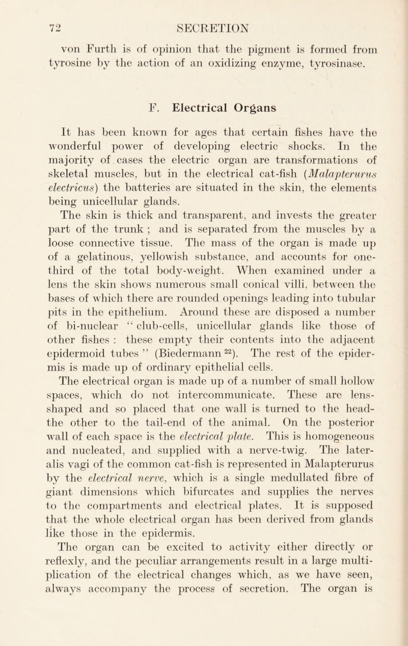 von Furth is of opinion that the pigment is formed from tyrosine by the action of an oxidizing enzyme, tyrosinase. F. Electrical Organs It has been known for ages that certain fishes have the wonderful power of developing electric shocks. In the majority of cases the electric organ are transformations of skeletal muscles, but in the electrical cat-fish {Malapterurus electricus) the batteries are situated in the skin, the elements being unicellular glands. The skin is thick and transparent, and invests the greater part of the trunk ; and is separated from the muscles by a loose connective tissue. The mass of the organ is made up of a gelatinous, yellowish substance, and accounts for one- third of the total body-weight. When examined under a lens the skin shows numerous small conical villi, between the bases of which there are rounded openings leading into tubular pits in the epithelium. Around these are disposed a number of bi-nuclear “ club-cells, unicellular glands like those of other fishes : these empty their contents into the adjacent epidermoid tubes” (Biedermann 22). The rest of the epider- mis is made up of ordinary epithelial cells. The electrical organ is made up of a number of small hollow spaces, which do not intercommunicate. These are lens- shaped and so placed that one wall is turned to the head- the other to the tail-end of the animal. On the posterior wall of each space is the electrical plate. This is homogeneous and nucleated, and supplied with a nerve-twig. The later- alis vagi of the common cat-fish is represented in Malapterurus by the electrical nerve, which is a single medullated fibre of giant dimensions which bifurcates and supplies the nerves to the compartments and electrical plates. It is supposed that the whole electrical organ has been derived from glands like those in the epidermis. The organ can be excited to activity either directly or reflexly, and the peculiar arrangements result in a large multi- plication of the electrical changes which, as we have seen, always accompany the process of secretion. The organ is