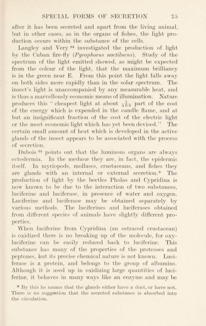 after it has been secreted and apart from the living animal, but in other cases, as in the organs of fishes, the light pro- duction occurs within the substance of the cells. Langley and Very 84 investigated the production of light by the Cuban fire-fly (Pyrophorus noctilucus). Study of the spectrum of the light emitted showed, as might be expected from the colour of the light, that the maximum brilliancy is in the green near E. From this point the light falls away on both sides more rapidly than in the solar spectrum. The insect’s light is unaccompanied by any measurable heat, and is thus a marvellously economic means of illumination. Nature produces this “ cheapest light at about -j-J-y part of the cost of the energy which is expended in the candle flame, and at but an insignificant fraction of the cost of the electric light or the most economic light which has yet been devised.” The certain small amount of heat which is developed in the active glands of the insect appears to be associated with the process of secretion. Dubois 44 points out that the luminous organs are always ectodermia. In the medusae they are, in fact, the epidermis itself. In myriopods, molluscs, crustaceans, and fishes they are glands with an internal or external secretion.* The production of light by the beetles Pholas and Cypridina is now known to be due to the interaction of two substances, luciferine and luciferase, in presence of water and oxygen. Luciferine and luciferase may be obtained separately by various methods. The lucif erines and lucif erases obtained from different species of animals have slightly different pro- perties. When luciferine from Cypridina (an ostracod crustacean) is oxidized there is no breaking up of the molecule, for oxy- luciferine can be easily reduced back to luciferine. This substance has many of the properties of the proteoses and peptones, but its precise chemical nature is not known. Luci- ferase is a protein, and belongs to the group of albumins. Although it is used up in oxidizing large quantities of luci- ferine, it behaves in many ways like an enzyme and may be * By this he means that the glands either have a duct, or have not. There is no suggestion that the secreted substance is absorbed into the circulation.