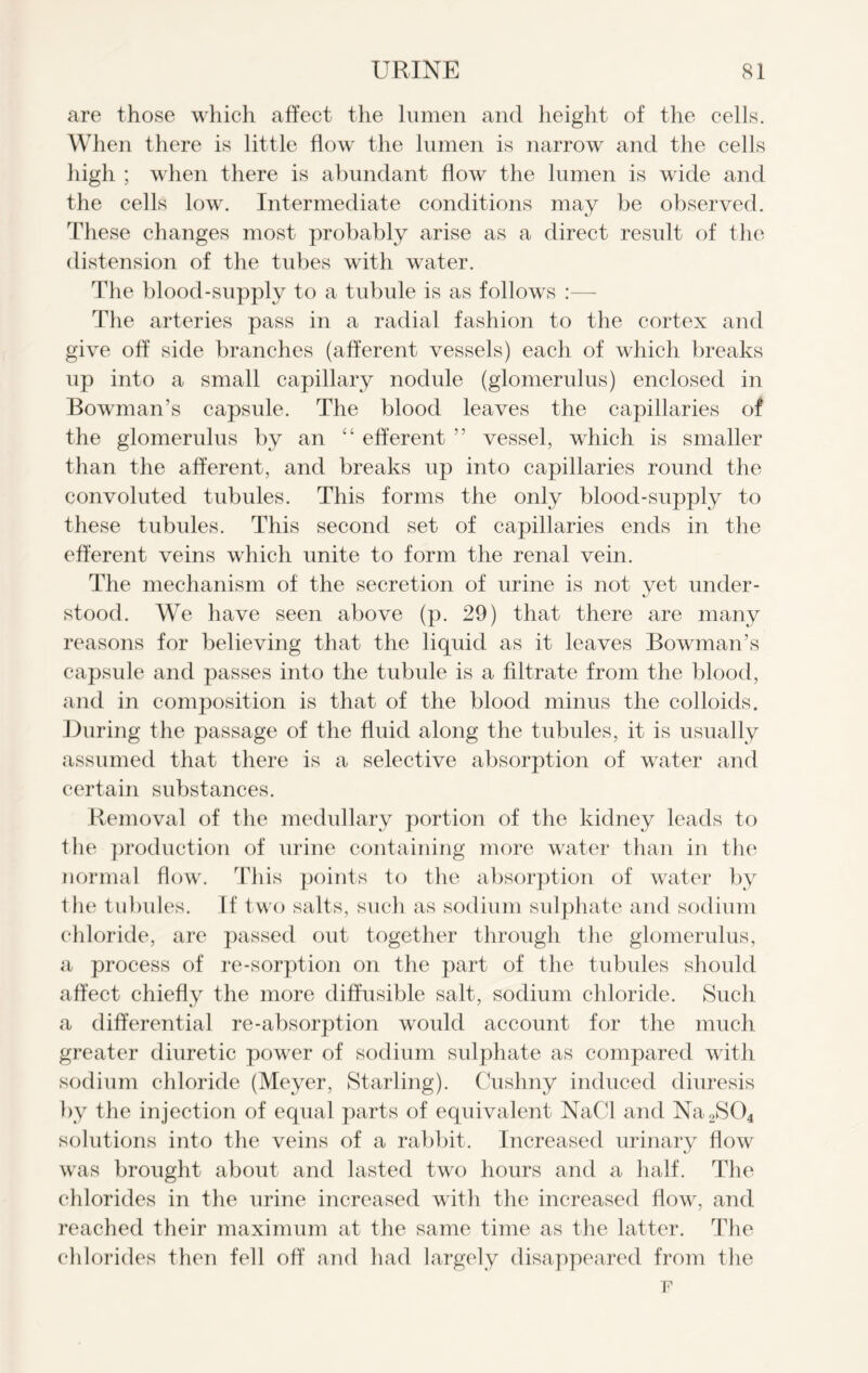 are those which affect the lumen and height of the cells. When there is little flow the lumen is narrow and the cells high ; when there is abundant flow the lumen is wide and the cells low. Intermediate conditions may be observed. These changes most probably arise as a direct result of the distension of the tubes with water. The blood-supply to a tubule is as follows :— The arteries pass in a radial fashion to the cortex and give off side branches (afferent vessels) each of which breaks up into a small capillary nodule (glomerulus) enclosed in Bowman’s capsule. The blood leaves the capillaries of the glomerulus by an “ efferent ” vessel, which is smaller than the afferent, and breaks up into capillaries round the convoluted tubules. This forms the only blood-supply to these tubules. This second set of capillaries ends in the efferent veins which unite to form the renal vein. The mechanism of the secretion of urine is not yet under- stood. We have seen above (p. 29) that there are many reasons for believing that the liquid as it leaves Bowman’s capsule and passes into the tubule is a filtrate from the blood, and in composition is that of the blood minus the colloids. .During the passage of the fluid along the tubules, it is usually assumed that there is a selective absorption of water and certain substances. Removal of the medullary portion of the kidney leads to the production of urine containing more water than in the normal flow. This points to the absorption of water by the tubules. If two salts, such as sodium sulphate and sodium chloride, are passed out together through the glomerulus, a process of re-sorption on the part of the tubules should affect chiefly the more diffusible salt, sodium chloride. Such a differential re-absorption would account for the much greater diuretic power of sodium sulphate as compared with sodium chloride (Meyer, Starling). Cushny induced diuresis by the injection of equal parts of equivalent NaCl and Na2S04 solutions into the veins of a rabbit. Increased urinary flow was brought about and lasted two hours and a half. The chlorides in the urine increased with the increased flow, and reached their maximum at the same time as the latter. The chlorides then fell off and had largely disappeared from the F