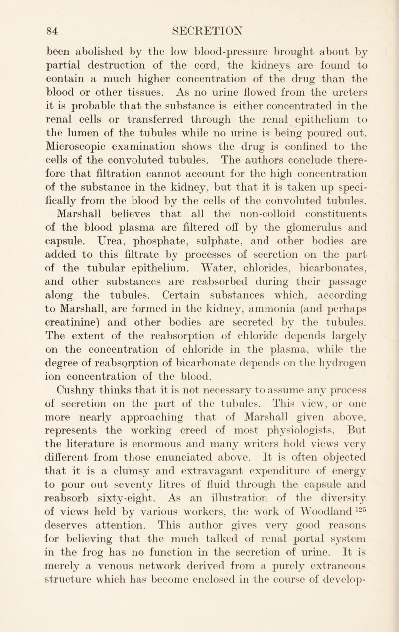 been abolished by the low blood-pressure brought about by partial destruction of the cord, the kidneys are found to contain a much higher concentration of the drug than the blood or other tissues. As no urine flowed from the ureters it is probable that the substance is either concentrated in the renal cells or transferred through the renal epithelium to the lumen of the tubules while no urine is being poured out. Microscopic examination shows the drug is confined to the cells of the convoluted tubules. The authors conclude there- fore that filtration cannot account for the high concentration of the substance in the kidney, but that it is taken up speci- fically from the blood by the cells of the convoluted tubules. Marshall believes that all the non-colloid constituents of the blood plasma are filtered off by the glomerulus and capsule. Urea, phosphate, sulphate, and other bodies are added to this filtrate by processes of secretion on the part of the tubular epithelium. Water, chlorides, bicarbonates, and other substances are reabsorbed during their passage along the tubules. Certain substances which, according to Marshall, are formed in the kidney, ammonia (and perhaps creatinine) and other bodies are secreted by the tubules. The extent of the reabsorption of chloride depends largely on the concentration of chloride in the plasma, while the degree of reabsgrption of bicarbonate depends on the hydrogen ion concentration of the blood. Cushny thinks that it is not necessary to assume any process of secretion on the part of the tubules. This view, or one more nearly approaching that of Marshall given above, represents the working creed of most physiologists. But the literature is enormous and many writers hold views very different from those enunciated above. It is often objected that it is a clumsy and extravagant expenditure of energy to pour out seventy litres of fluid through the capsule and reabsorb sixty-eight. As an illustration of the diversity of views held by various workers, the work of Woodland125 deserves attention. This author gives very good reasons for believing that the much talked of renal portal system in the frog has no function in the secretion of urine. It is merely a venous network derived from a purely extraneous structure which has become enclosed in the course of develop-