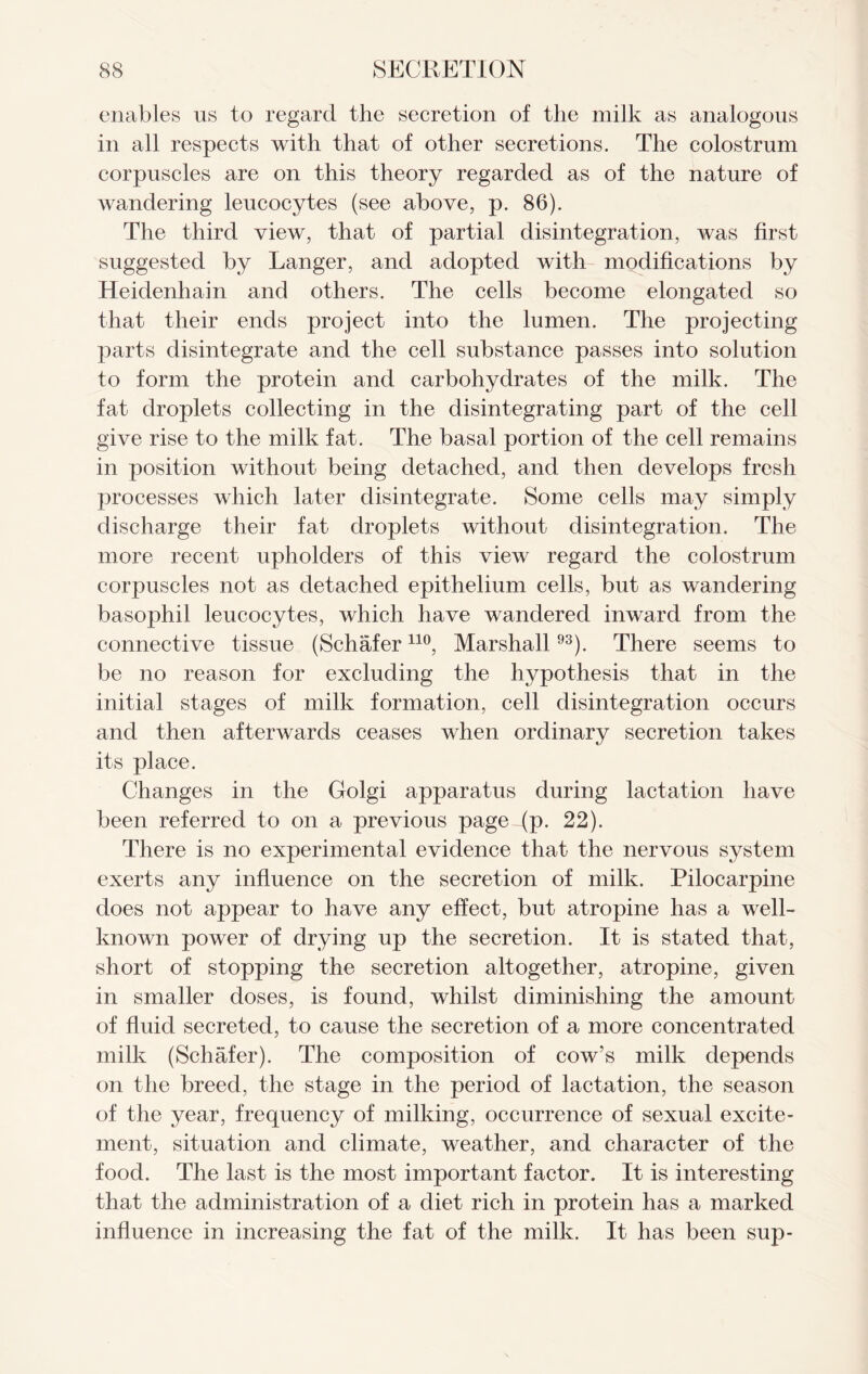 enables us to regard the secretion of the milk as analogous in all respects with that of other secretions. The colostrum corpuscles are on this theory regarded as of the nature of wandering leucocytes (see above, p. 86). The third view, that of partial disintegration, was first suggested by Ranger, and adopted with modifications by Heidenhain and others. The cells become elongated so that their ends project into the lumen. The projecting parts disintegrate and the cell substance passes into solution to form the protein and carbohydrates of the milk. The fat droplets collecting in the disintegrating part of the cell give rise to the milk fat. The basal portion of the cell remains in position without being detached, and then develops fresh processes which later disintegrate. Some cells may simply discharge their fat droplets without disintegration. The more recent upholders of this view regard the colostrum corpuscles not as detached epithelium cells, but as wandering basophil leucocytes, which have wandered inward from the connective tissue (Schaferno, Marshall93). There seems to be no reason for excluding the hypothesis that in the initial stages of milk formation, cell disintegration occurs and then afterwards ceases when ordinary secretion takes its place. Changes in the Golgi apparatus during lactation have been referred to on a previous page-(p- 22). There is no experimental evidence that the nervous system exerts any influence on the secretion of milk. Pilocarpine does not appear to have any effect, but atropine has a well- known power of drying up the secretion. It is stated that, short of stopping the secretion altogether, atropine, given in smaller doses, is found, whilst diminishing the amount of fluid secreted, to cause the secretion of a more concentrated milk (Schafer). The composition of cow’s milk depends on the breed, the stage in the period of lactation, the season of the year, frequency of milking, occurrence of sexual excite- ment, situation and climate, weather, and character of the food. The last is the most important factor. It is interesting that the administration of a diet rich in protein has a marked influence in increasing the fat of the milk. It has been sup-