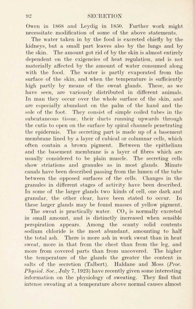 Owen in 1868 and Leydig in 1850. Further work might necessitate modification of some of the above statements. The water taken in by the food is excreted chiefly by the kidneys, but a small part leaves also by the lungs and by the skin. The amount got rid of by the skin is almost entirely dependent on the exigencies of heat regulation, and is not materially affected by the amount of water consumed along with the food. The water is partly evaporated from the surface of the skin, and when the temperature is sufficiently high partly by means of the sweat glands. These, as we have seen, are variously distributed in different animals. In man they occur over the whole surface of the skin, and are especially abundant on the palm of the hand and the sole of the foot. They consist of simple coiled tubes in the subcutaneous tissue, their ducts running upwards through the cutis to open on the surface by spiral channels jDenetrating the epidermis. The secreting part is made up of a basement membrane lined by a layer of cubical or columnar cells, which often contain a brown pigment. Between the epithelium and the basement membrane is a layer of fibres which are usually considered to be plain muscle. The secreting cells show stnations and granules as in most glands. Minute canals have been described passing from the lumen of the tube between the opposed surfaces of the cells. Changes in the granules in different stages of activity have been described. In some of the larger glands two kinds of cell, one dark and granular, the other clear, have been stated to occur. In these larger glands may be found masses of yellow pigment. The sweat is practically water. C02 is normally excreted in small amount, and is distinctly increased when sensible perspiration appears. Among the scanty solid contents sodium chloride is the most abundant, amounting to half the total ash. There is more ash in work sweat than in heat sweat, more in that from the chest than from the leg, and more from covered parts than from uncovered. The higher the temperature of the glands the greater the content in salts of the secretion (Talbert). Haldane and Moss (Proc. Physiol. Soc., July 7, 1923) have recently given some interesting information on the physiology of sweating. They find that intense sweating at a temperature above normal causes almost