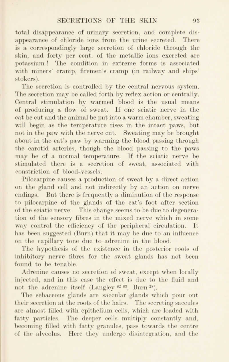 total disappearance of urinary secretion, and complete dis- appearance of chloride ions from the urine secreted. There is a correspondingly large secretion of chloride through the skin, and forty per cent, of the metallic ions excreted are potassium ! The condition in extreme forms is associated with miners’ cramp, firemen’s cramp (in railway and ships’ stokers). The secretion is controlled by the central nervous system. The secretion may be called forth by reflex action or centrally. Central stimulation by warmed blood is the usual means of producing a flow of sweat. If one sciatic nerve in the cat be cut and the animal be put into a warm chamber, sweating will begin as the temperature rises in the intact paws, but not in the paw with the nerve cut. Sweating may be brought about in the cat’s paw by warming the blood passing through the carotid arteries, though the blood passing to the paws may be of a normal temperature. If the sciatic nerve be stimulated there is a secretion of sweat, associated with constriction of blood-vessels. Pilocarpine causes a production of sweat by a direct action on the gland cell and not indirectly by an action on nerve endings. But there is frequently a diminution of the response to pilocarpine of the glands of the cat’s foot after section of the sciatic nerve. This change seems to be due to degenera- tion of the sensory fibres in the mixed nerve which in some way control the efficiency of the peripheral circulation. It has been suggested (Burn) that it may be due to an influence on the capillary tone due to adrenine in the blood. The hypothesis of the existence in the posterior roots of inhibitory nerve fibres for the sweat glands has not been found to be tenable. Adrenine causes no secretion of sweat, except when locally injected, and in this case the effect is due to the fluid and not the adrenine itself (Langley 82 83, Burn 28). The sebaceous glands are saccular glands which pour out their secretion at the roots of the hairs. The secreting saccules are almost filled with epithelium cells, which are loaded with fatty particles. The deeper cells multiply constantly and, becoming filled with fatty granules, pass towards the centre of the alveolus. Here they undergo disintegration, and the