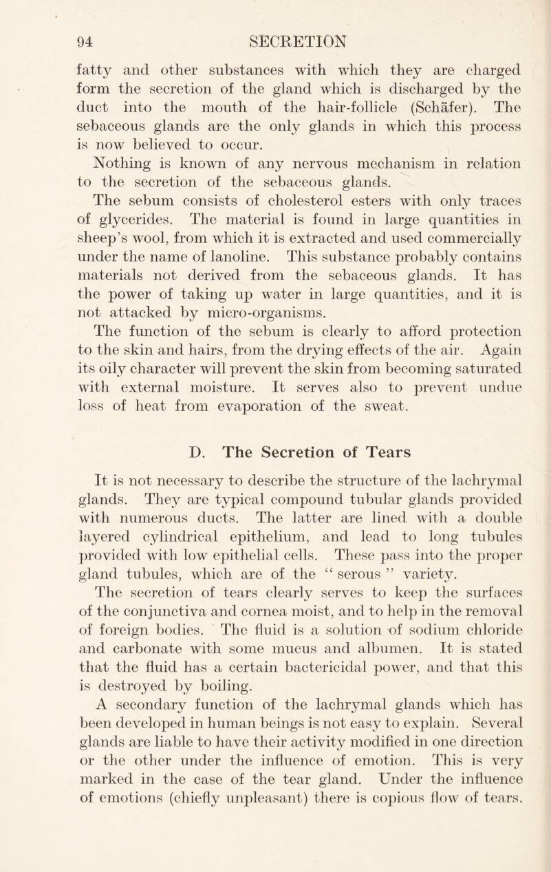 fatty and other substances with which they are charged form the secretion of the gland which is discharged by the duct into the mouth of the hair-follicle (Schafer). The sebaceous glands are the only glands in which this process is now believed to occur. Nothing is known of any nervous mechanism in relation to the secretion of the sebaceous glands. The sebum consists of cholesterol esters with only traces of glycerides. The material is found in large quantities in sheep’s wool, from which it is extracted and used commercially under the name of lanoline. This substance probably contains materials not derived from the sebaceous glands. It has the power of taking up water in large quantities, and it is not attacked by micro-organisms. The function of the sebum is clearly to afford protection to the skin and hairs, from the drying effects of the air. Again its oily character will prevent the skin from becoming saturated with external moisture. It serves also to prevent undue loss of heat from evaporation of the sweat. D. The Secretion of Tears It is not necessary to describe the structure of the lachrymal glands. They are typical compound tubular glands provided with numerous ducts. The latter are lined with a double layered cylindrical epithelium, and lead to long tubules provided with low epithelial cells. These pass into the proper gland tubules, which are of the “ serous ” variety. The secretion of tears clearly serves to keep the surfaces of the conjunctiva and cornea moist, and to help in the removal of foreign bodies. The fluid is a solution of sodium chloride and carbonate with some mucus and albumen. It is stated that the fluid has a certain bactericidal power, and that this is destroyed by boiling. A secondary function of the lachrymal glands which has been developed in human beings is not easy to explain. Several glands are liable to have their activity modified in one direction or the other under the influence of emotion. This is very marked in the case of the tear gland. Under the influence of emotions (chiefly unpleasant) there is copious flow of tears.