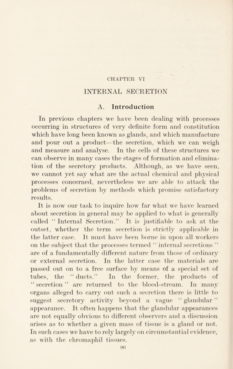 CHAPTER VI INTERNAL SECRETION A. Introduction In previous chapters we have been dealing with processes occurring in structures of very definite form and constitution which have long been known as glands, and which manufacture and pour out a product—the secretion, which we can weigh and measure and analyse. In the cells of these structures we can observe in many cases the stages of formation and elimina- tion of the secretory products. Although, as we have seen, we cannot yet say what are the actual chemical and physical processes concerned, nevertheless we are able to attack the problems of secretion by methods which promise satisfactory results. It is now our task to inquire how far what we have learned about secretion in general may be applied to what is generally called “ Internal Secretion.” It is justifiable to ask at the outset, whether the term secretion is strictly applicable in the latter case. It must have been borne in upon all workers on the subject that the processes termed internal secretions ” are of a fundamentally different nature from those of ordinary or external secretion. In the latter case the materials are passed out on to a free surface by means of a special set of tubes, the “ ducts.” In the former, the products of “ secretion ” are returned to the blood-stream. In many organs alleged to carry out such a secretion there is little to suggest secretory activity beyond a vague “ glandular ” appearance. It often happens that the glandular appearances are not equally obvious to different observers and a discussion arises as to whether a given mass of tissue is a gland or not. In such cases we have to rely largely on circumstantial evidence, as with the chromaphil tissues.