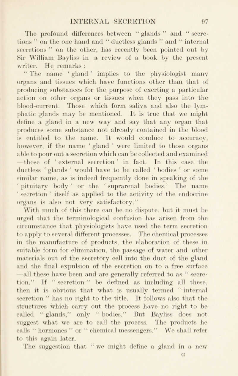 c c The profound differences between (t glands ” and  secre- tions ” on the one hand and “ ductless glands ” and “ internal secretions ” on the other, has recently been pointed out by Sir William Bayliss in a review of a book by the present writer. He remarks : “ The name ‘ gland ’ implies to the physiologist many organs and tissues which have functions other than that of producing substances for the purpose of exerting a particular action on other organs or tissues when they pass into the blood-current. Those which form saliva and also the lym- phatic glands may be mentioned. It is true that we might define a gland in a new way and say that any organ that produces some substance not already contained in the blood is entitled to the name. It would conduce to accuracy, however, if the name ‘ gland ’ were limited to those organs able to pour out a secretion which can be collected and examined those of ‘ external secretion ’ in fact. In this case the ductless ‘ glands 5 would have to be called ‘ bodies ’ or some similar name, as is indeed frequently done in speaking of the ‘ pituitary body ’ or the ‘ suprarenal bodies.’ The name ‘ secretion ’ itself as applied to the activity of the endocrine organs is also not very satisfactory.” With much of this there can be no dispute, but it must be urged that the terminological confusion has arisen from the circumstance that physiologists have used the term secretion to apply to several different processes. The chemical processes in the manufacture of products, the elaboration of these in suitable form for elimination, the passage of water and other materials out of the secretory cell into the duct of the gland and the final expulsion of the secretion on to a free surface -all these have been and are generally referred to as “ secre- tion.” If “ secretion ” be defined as including all these, then it is obvious that what is usually termed internal secretion ” has no right to the title. It follows also that the structures which carry out the process have no right to be called “ glands,” only “ bodies.” But Bayliss does not suggest what we are to call the process. The products he calls “ hormones ” or “ chemical messengers.” We shall refer to this again later. The suggestion that “ we might define a gland in a new a