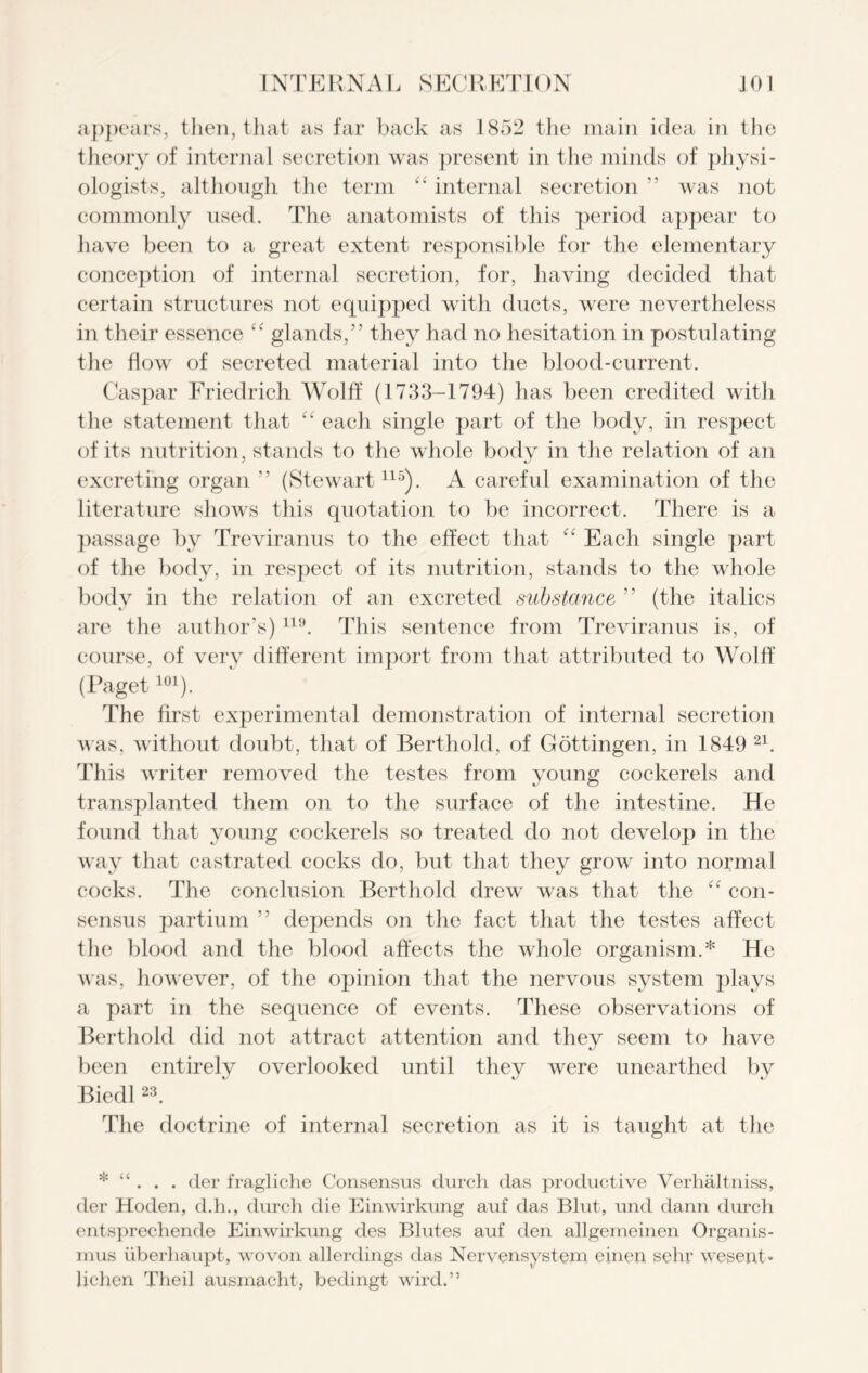 appears, then, that as far back as 1852 the main idea in the theory of internal secretion was present in the minds of physi- ologists, although the term “ internal secretion ” was not commonly used. The anatomists of this period appear to have been to a great extent responsible for the elementary conception of internal secretion, for, having decided that certain structures not equipped with ducts, were nevertheless in their essence “ glands,” they had no hesitation in postulating the flow of secreted material into the blood-current. Caspar Friedrich Wolff (1733-1794) has been credited with the statement that each single part of the body, in respect of its nutrition, stands to the whole body in the relation of an excreting organ ” (Stewart115). A careful examination of the literature shows this quotation to be incorrect. There is a passage by Treviranus to the effect that “ Each single part of the body, in respect of its nutrition, stands to the whole body in the relation of an excreted substance ” (the italics are the author’s)119. This sentence from Treviranus is, of course, of very different import from that attributed to Wolff (Paget101). The first experimental demonstration of internal secretion was, without doubt, that of Berthold, of Gottingen, in 1849 21. This writer removed the testes from young cockerels and transplanted them on to the surface of the intestine. He found that young cockerels so treated do not develop in the way that castrated cocks do, but that they grow into normal cocks. The conclusion Berthold drew was that the “ con- sensus partium ” depends on the fact that the testes affect the blood and the blood affects the whole organism.* He was, however, of the opinion that the nervous system plays a part in the sequence of events. These observations of Berthold did not attract attention and they seem to have been entirely overlooked until they were unearthed by Biedl23. The doctrine of internal secretion as it is taught at the * “ . . . (ler fragliche Consensus durch das productive Verhaltniss, der Hoden, d.h., durch die Einwirkung auf das Blut, und dann durch entsprechende Einwirkung des Blutes auf den allgemeinen Organis- mus uberhaupt, wovon allerdings das Nervensystem einen sehr wesent* lichen Theil ausmacht, bedingt wird.”