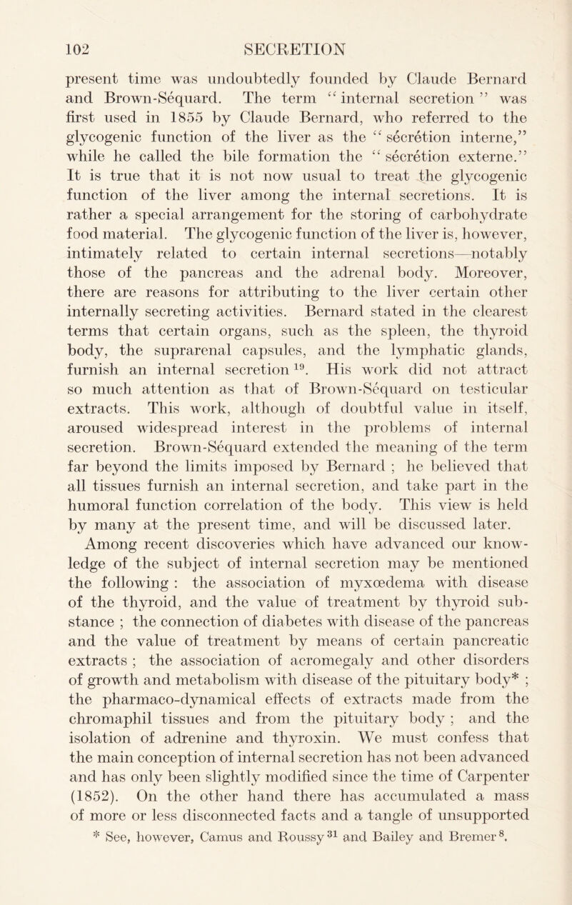 present time was undoubtedly founded by Claude Bernard and Brown-Sequard. The term “ internal secretion ” was first used in 1855 by Claude Bernard, who referred to the glycogenic function of the liver as the “ secretion interne,” while he called the bile formation the “ secretion externe.” It is true that it is not now usual to treat the glycogenic function of the liver among the internal secretions. It is rather a special arrangement for the storing of carbohydrate food material. The glycogenic function of the liver is, however, intimately related to certain internal secretions—notably those of the pancreas and the adrenal body. Moreover, there are reasons for attributing to the liver certain other internally secreting activities. Bernard stated in the clearest terms that certain organs, such as the spleen, the thyroid body, the suprarenal capsules, and the lymphatic glands, furnish an internal secretion19. His work did not attract so much attention as that of Brown-Sequard on testicular extracts. This work, although of doubtful value in itself, aroused widespread interest in the problems of internal secretion. Brown-Sequard extended the meaning of the term far beyond the limits imposed by Bernard ; he believed that all tissues furnish an internal secretion, and take part in the humoral function correlation of the body. This view is held by many at the present time, and will be discussed later. Among recent discoveries which have advanced our know- ledge of the subject of internal secretion may be mentioned the following : the association of myxoedema with disease of the thyroid, and the value of treatment by thyroid sub- stance ; the connection of diabetes with disease of the pancreas and the value of treatment by means of certain pancreatic extracts ; the association of acromegaly and other disorders of growth and metabolism with disease of the pituitary body* ; the pharmaco-dynamical effects of extracts made from the chromaphil tissues and from the pituitary body ; and the isolation of adrenine and thyroxin. We must confess that the main conception of internal secretion has not been advanced and has only been slightly modified since the time of Carpenter (1852). On the other hand there has accumulated a mass of more or less disconnected facts and a tangle of unsupported * See, however, Camus and Roussy31 and Bailey and Bremer8.