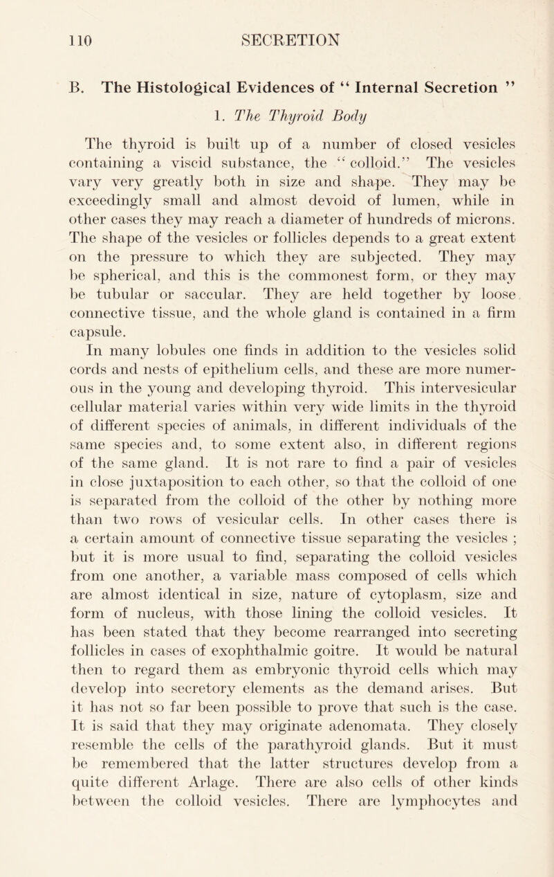 B. The Histological Evidences of “ Internal Secretion ” 1. The Thyroid Body The thyroid is built up of a number of closed vesicles containing a viscid substance, the “ colloid.” The vesicles vary very greatly both in size and shape. They may be exceedingly small and almost devoid of lumen, while in other cases they may reach a diameter of hundreds of microns. The shape of the vesicles or follicles depends to a great extent on the pressure to which they are subjected. They may be spherical, and this is the commonest form, or they may be tubular or saccular. They are held together by loose connective tissue, and the whole gland is contained in a firm capsule. In many lobules one finds in addition to the vesicles solid cords and nests of epithelium cells, and these are more numer- ous in the young and developing thyroid. This intervesicular cellular material varies within very wide limits in the thyroid of different species of animals, in different individuals of the same species and, to some extent also, in different regions of the same gland. It is not rare to find a pair of vesicles in close juxtaposition to each other, so that the colloid of one is separated from the colloid of the other by nothing more than two rows of vesicular cells. In other cases there is a certain amount of connective tissue separating the vesicles ; but it is more usual to find, separating the colloid vesicles from one another, a variable mass composed of cells which are almost identical in size, nature of cytoplasm, size and form of nucleus, with those lining the colloid vesicles. It has been stated that they become rearranged into secreting follicles in cases of exophthalmic goitre. It would be natural then to regard them as embryonic thyroid cells which may develop into secretory elements as the demand arises. But it has not so far been possible to prove that such is the case. It is said that they may originate adenomata. They closely resemble the cells of the parathyroid glands. But it must be remembered that the latter structures develop from a quite different Arlage. There are also cells of other kinds between the colloid vesicles. There are lymphocytes and