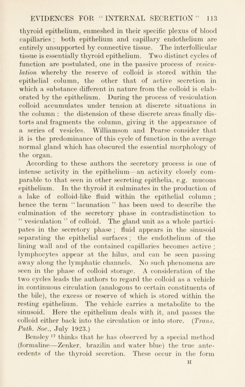 thyroid epithelium, enmeshed in their specific plexus of blood capillaries ; both epithelium and capillary endothelium are entirely unsupported by connective tissue. The interfollicular tissue is essentially thyroid epithelium. Two distinct cycles of function are postulated, one in the passive process of vesicu- lation whereby the reserve of colloid is stored within the epithelial column, the other that of active secretion in which a substance different in nature from the colloid is elab- orated by the epithelium. During the process of vesiculation colloid accumulates under tension at discrete situations in the column : the distension of these discrete areas finally dis- torts and fragments the column, giving it the appearance of a series of vesicles. Williamson and Pearse consider that it is the predominance of this cycle of function in the average normal gland which has obscured the essential morphology of the organ. According to these authors the secretory process is one of intense activity in the epithelium—an activity closely com- parable to that seen in other secreting epithelia, e.g. mucous epithelium. In the thyroid it culminates in the production of a lake of colloid-like fluid within the epithelial column; hence the term “ lacunation ” has been used to describe the culmination of the secretory phase in contradistinction to “ vesiculation ” of colloid. The gland unit as a whole partici- pates in the secretory phase ; fluid appears in the sinusoid separating the epithelial surfaces ; the endothelium of the lining wall and of the contained capillaries becomes active ; lymphocytes appear at the hilus, and can be seen passing away along the lymphatic channels. No such phenomena are seen in the phase of colloid storage. A consideration of the two cycles leads the authors to regard the colloid as a vehicle in continuous circulation (analogous to certain constituents of the bile), the excess or reserve of which is stored within the resting epithelium. The vehicle carries a metabolite to the sinusoid. Here the epithelium deals with it, and passes the colloid either back into the circulation or into store. {Trans. Path. Soc., July 1923.) Bensley 17 thinks that he has observed by a special method (formaline—Zenker, brazilin and water blue) the true ante- cedents of the thyroid secretion. These occur in the form H
