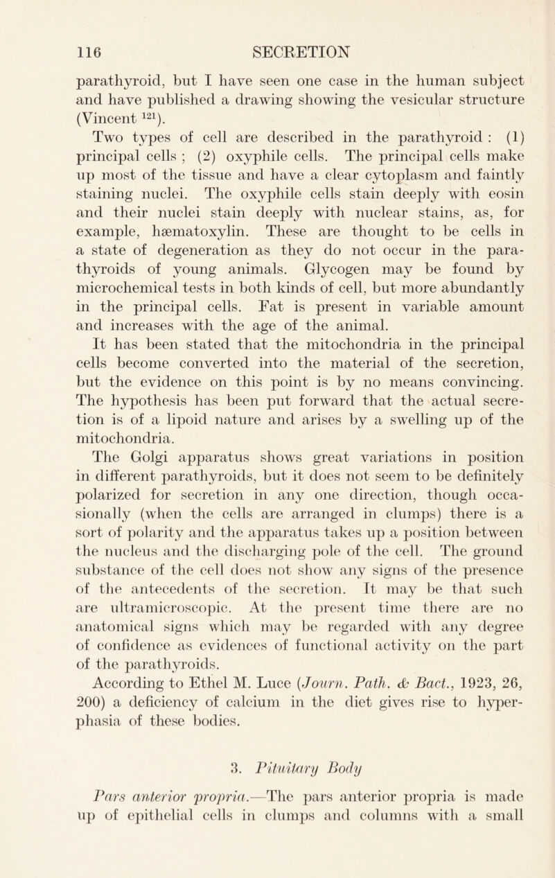 parathyroid, but I have seen one case in the human subject and have published a drawing showing the vesicular structure (Vincent121). Two types of cell are described in the parathyroid : (1) principal cells ; (2) oxyphile cells. The principal cells make up most of the tissue and have a clear cytoplasm and faintly staining nuclei. The oxyphile cells stain deeply with eosin and their nuclei stain deeply with nuclear stains, as, for example, hsematoxylin. These are thought to be cells in a state of degeneration as they do not occur in the para- thyroids of young animals. Glycogen may be found by microchemical tests in both kinds of cell, but more abundantly in the principal cells. Fat is present in variable amount and increases with the age of the animal. It has been stated that the mitochondria in the principal cells become converted into the material of the secretion, but the evidence on this point is by no means convincing. The hypothesis has been put forward that the actual secre- tion is of a lipoid nature and arises by a swelling up of the mitochondria. The Golgi apparatus shows great variations in position in different parathyroids, but it does not seem to be definitely polarized for secretion in any one direction, though occa- sionally (when the cells are arranged in clumps) there is a sort of polarity and the apparatus takes up a position between the nucleus and the discharging pole of the cell. The ground substance of the cell does not show any signs of the presence of the antecedents of the secretion. It may be that such are ultramicroscopic. At the present time there are no anatomical signs which may be regarded with any degree of confidence as evidences of functional activity on the part of the parathyroids. According to Ethel M. Luce (Journ. Path, da Bad., 1923, 26, 200) a deficiency of calcium in the diet gives rise to hyper- phasia of these bodies. 3. Pituitary Body Pars anterior 'propria.—The pars anterior propria is made up of epithelial cells in clumps and columns with a small