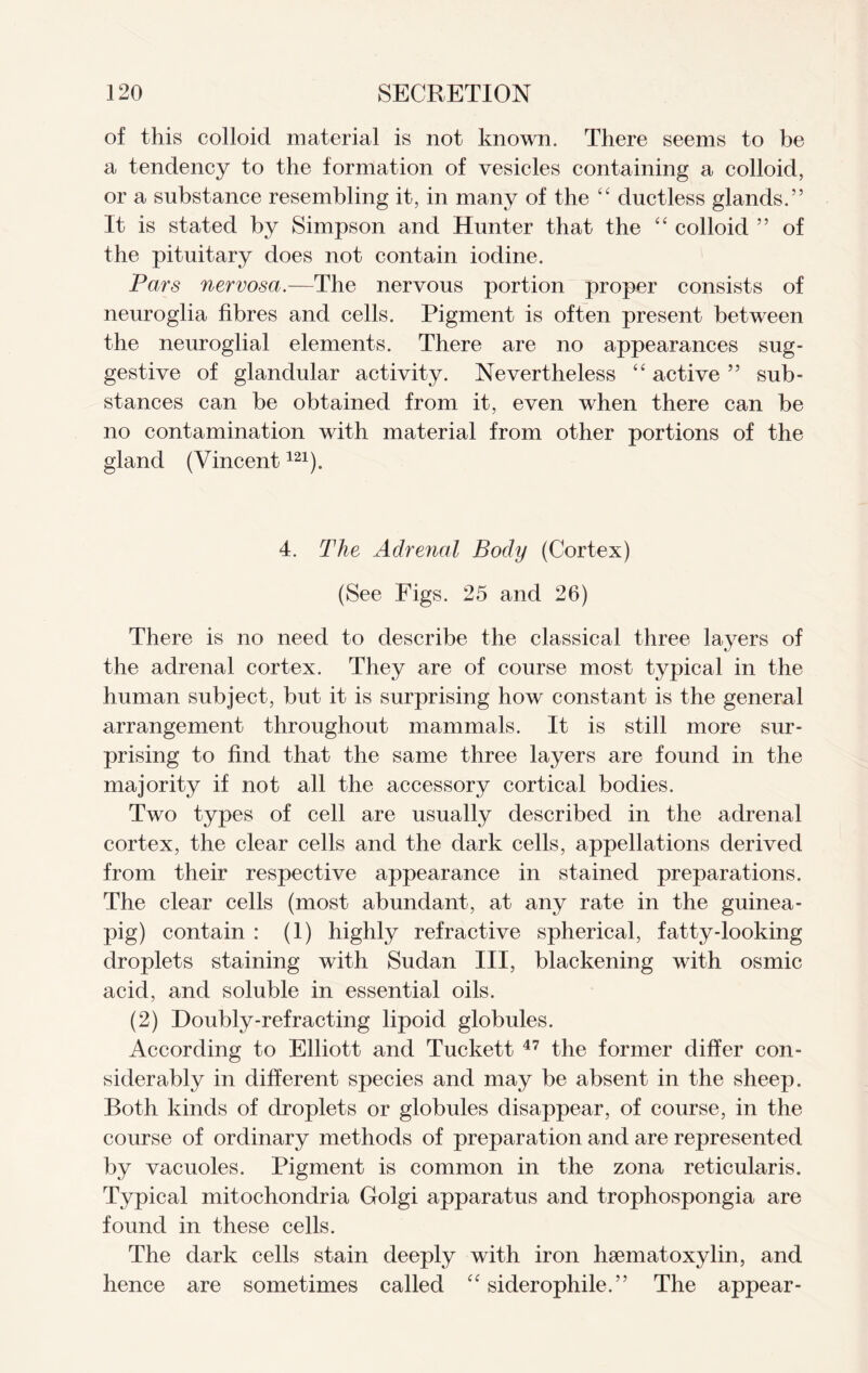 of this colloid material is not known. There seems to be a tendency to the formation of vesicles containing a colloid, or a substance resembling it, in many of the “ ductless glands.” It is stated by Simpson and Hunter that the “ colloid ” of the pituitary does not contain iodine. Pars nervosa.—The nervous portion proper consists of neuroglia fibres and cells. Pigment is often present between the neuroglial elements. There are no appearances sug- gestive of glandular activity. Nevertheless “ active ” sub- stances can be obtained from it, even when there can be no contamination with material from other portions of the gland (Vincent121). 4. The Adrenal Body (Cortex) (See Figs. 25 and 26) There is no need to describe the classical three layers of the adrenal cortex. They are of course most typical in the human subject, but it is surprising how constant is the general arrangement throughout mammals. It is still more sur- prising to find that the same three layers are found in the majority if not all the accessory cortical bodies. Two types of cell are usually described in the adrenal cortex, the clear cells and the dark cells, appellations derived from their respective appearance in stained preparations. The clear cells (most abundant, at any rate in the guinea- pig) contain : (1) highly refractive spherical, fatty-looking droplets staining with Sudan III, blackening with osmic acid, and soluble in essential oils. (2) Doubly-refracting lipoid globules. According to Elliott and Tuckett 47 the former differ con- siderably in different species and may be absent in the sheep. Both kinds of droplets or globules disappear, of course, in the course of ordinary methods of preparation and are represented by vacuoles. Pigment is common in the zona reticularis. Typical mitochondria Golgi apparatus and trophospongia are found in these cells. The dark cells stain deeply with iron hsematoxylin, and hence are sometimes called “ siderophile.” The appear-