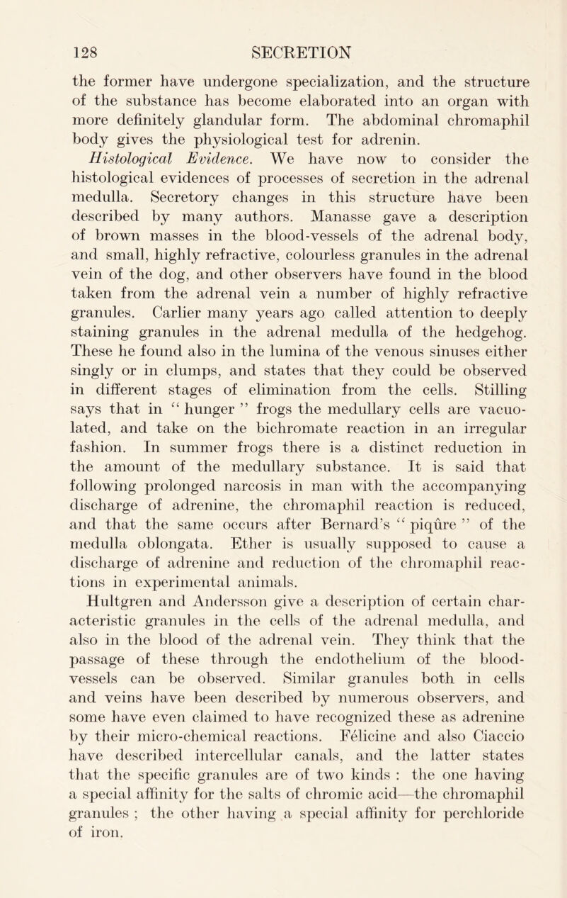 the former have undergone specialization, and the structure of the substance has become elaborated into an organ with more definitely glandular form. The abdominal chromaphil body gives the physiological test for adrenin. Histological Evidence. We have now to consider the histological evidences of processes of secretion in the adrenal medulla. Secretory changes in this structure have been described by many authors. Manasse gave a description of brown masses in the blood-vessels of the adrenal body, and small, highly refractive, colourless granules in the adrenal vein of the dog, and other observers have found in the blood taken from the adrenal vein a number of highly refractive granules. Carlier many years ago called attention to deeply staining granules in the adrenal medulla of the hedgehog. These he found also in the lumina of the venous sinuses either singly or in clumps, and states that they could be observed in different stages of elimination from the cells. Stilling says that in “ hunger ” frogs the medullary cells are vacuo- lated, and take on the bichromate reaction in an irregular fashion. In summer frogs there is a distinct reduction in the amount of the medullary substance. It is said that following prolonged narcosis in man with the accompanying discharge of adrenine, the chromaphil reaction is reduced, and that the same occurs after Bernard’s “ piqure ” of the medulla oblongata. Ether is usually supposed to cause a discharge of adrenine and reduction of the chromaphil reac- tions in experimental animals. Hultgren and Andersson give a description of certain char- acteristic granules in the cells of the adrenal medulla, and also in the blood of the adrenal vein. They think that the passage of these through the endothelium of the blood- vessels can be observed. Similar granules both in cells and veins have been described by numerous observers, and some have even claimed to have recognized these as adrenine by their micro-chemical reactions. Felicine and also Ciaccio have described intercellular canals, and the latter states that the specific granules are of two kinds : the one having a special affinity for the salts of chromic acid—the chromaphil granules ; the other having a special affinity for perchloride of iron.