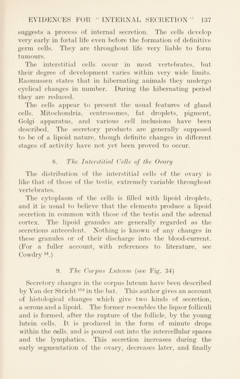 suggests a process of internal secretion. The cells develop very early in foetal life even before the formation of definitive germ cells. They are throughout life very liable to form tumours. The interstitial cells occur in most vertebrates, but their degree of development varies within very wide limits. Rasmussen states that in hibernating animals they undergo cyclical changes in number. During the hibernating period they are reduced. The cells appear to present the usual features of gland cells. Mitochondria, centrosomes, fat droplets, pigment, Golgi apparatus, and various cell inclusions have been described. The secretory products are generally supposed to be of a lipoid nature, though definite changes in different stages of activity have not yet been proved to occur. 8. The Interstitial Cells of the Ovary The distribution of the interstitial cells of the ovary is like that of those of the testis, extremely variable throughout vertebrates. The cytoplasm of the cells is filled with lipoid droplets, and it is usual to believe that the elements produce a lipoid secretion in common with those of the testis and the adrenal cortex. The lipoid granules are generally regarded as the secretions antecedent. Nothing is known of any changes in these granules or of their discharge into the blood-current. (For a fuller account, with references to literature, see Cowdry 34.) 9. The Corpus Luteum (see Fig. 34) Secretory changes in the corpus luteum have been described by Van der Stricht118 in the bat. This author gives an account of histological changes which give two kinds of secretion, a serous and a lipoid. The former resembles the liquor folliculi and is formed, after the rupture of the follicle, by the young lutein cells. It is produced in the form of minute drops within the cells, and is poured out into the intercellular spaces and the lymphatics. This secretion increases during the early segmentation of the ovary, decreases later, and finally