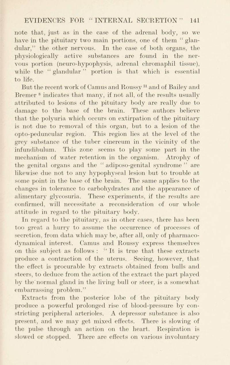 note that, just as in the case of the adrenal body, so we have in the pituitary two main portions, one of them “ glan- dular,” the other nervous. In the case of both organs, the physiologically active substances are found in the ner- vous portion (neuro-hypophysis, adrenal chromaphil tissue), while the “ glandular ” portion is that which is essential to life. But the recent work of Camus and Roussy31 and of Bailey and Bremer 8 indicates that many, if not all, of the results usually attributed to lesions of the pituitary body are really due to damage to the base of the brain. These authors believe that the polyuria which occurs on extirpation of the pituitary is not due to removal of this organ, but to a lesion of the opto-peduncular region. This region lies at the level of the grey substance of the tuber cinereum in the vicinity of the infundibulum. This zone seems to play some part in the mechanism of water retention in the organism. Atrophy of the genital organs and the “ adiposo-genital syndrome ” are likewise due not to any hypophyseal lesion but to trouble at some point in the base of the brain. The same applies to the changes in tolerance to carbohydrates and the appearance of alimentary glycosuria. These experiments, if the results are confirmed, will necessitate a reconsideration of our whole attitude in regard to the pituitary body. In regard to the pituitary, as in other cases, there has been too great a 1 lurry to assume the occurrence of processes of secretion, from data which may be, after all, only of pharmaco- dynamieal interest. Camus and Roussy express themselves on this subject as follows : “It is true that these extracts produce a contraction of the uterus. Seeing, however, that the effect is procurable by extracts obtained from bulls and steers, to deduce from the action of the extract the part played by the normal gland in the living bull or steer, is a somewhat embarrassing problem.” Extracts from the posterior lobe of the pituitary body produce a powerful prolonged rise of blood-pressure by con- stricting peripheral arterioles. A depressor substance is also present, and we may get mixed effects. There is slowing of the pulse through an action on the heart. Respiration is slowed or stopped. There are effects on various involuntary