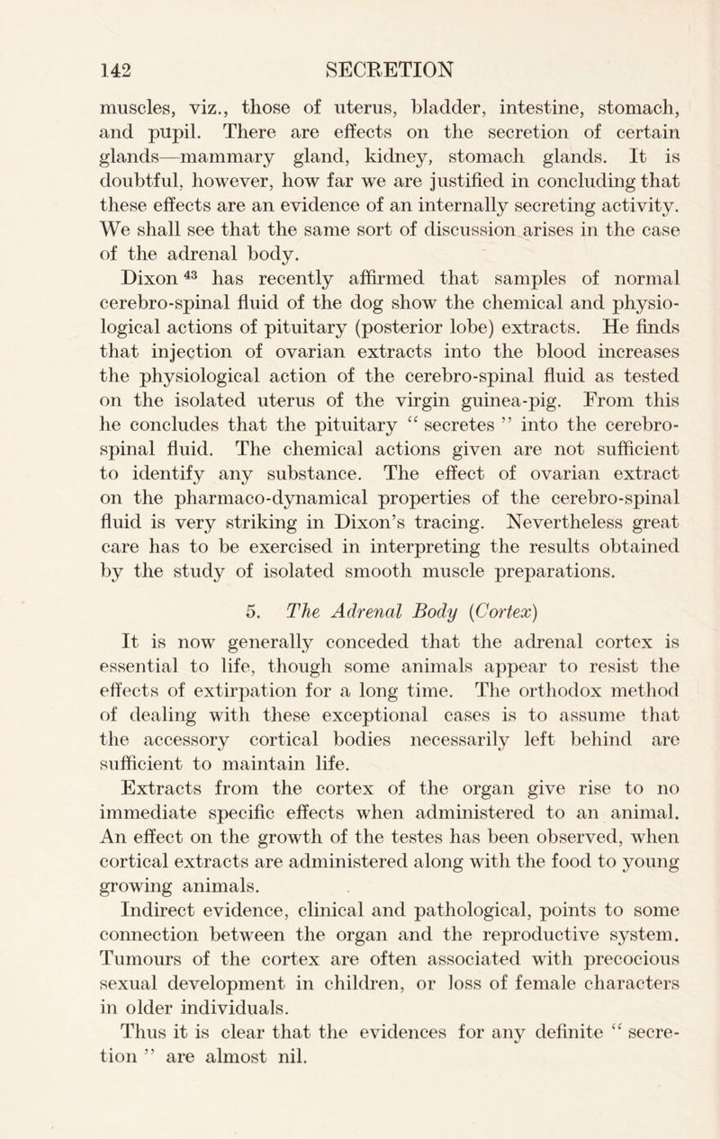 muscles, viz., those of uterus, bladder, intestine, stomach, and pupil. There are effects on the secretion of certain glands—mammary gland, kidney, stomach glands. It is doubtful, however, how far we are justified in concluding that these effects are an evidence of an internally secreting activity. We shall see that the same sort of discussion arises in the case of the adrenal body. Dixon43 has recently affirmed that samples of normal cerebro-spinal fluid of the dog show the chemical and physio- logical actions of pituitary (posterior lobe) extracts. He finds that injection of ovarian extracts into the blood increases the physiological action of the cerebro-spinal fluid as tested on the isolated uterus of the virgin guinea-pig. From this he concludes that the pituitary “ secretes ” into the cerebro- spinal fluid. The chemical actions given are not sufficient to identify any substance. The effect of ovarian extract on the pharmaco-dynamical properties of the cerebro-spinal fluid is very striking in Dixon’s tracing. Nevertheless great care has to be exercised in interpreting the results obtained by the study of isolated smooth muscle preparations. 5. The Adrenal Body (Cortex) It is now generally conceded that the adrenal cortex is essential to life, though some animals appear to resist the effects of extirpation for a long time. The orthodox method of dealing with these exceptional cases is to assume that the accessory cortical bodies necessarily left behind are sufficient to maintain life. Extracts from the cortex of the organ give rise to no immediate specific effects when administered to an animal. An effect on the growth of the testes has been observed, when cortical extracts are administered along with the food to young growing animals. Indirect evidence, clinical and pathological, points to some connection between the organ and the reproductive system. Tumours of the cortex are often associated with precocious sexual development in children, or loss of female characters in older individuals. Thus it is clear that the evidences for any definite <c secre- tion ” are almost nil.