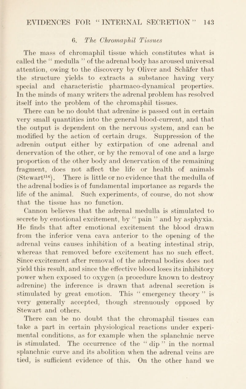 6. The Chromaphil Tissues The mass of chromaphil tissue which constitutes what is called the “ medulla ” of the adrenal body has aroused universal attention, owing to the discovery by Oliver and Schafer that the structure yields to extracts a substance having very special and characteristic pharmaco-dynamical properties. In the minds of many writers the adrenal problem has resolved itself into the problem of the chromaphil tissues. There can be no doubt that adrenine is passed out in certain very small quantities into the general blood-current, and that the output is dependent on the nervous system, and can be modified by the action of certain drugs. Suppression of the adrenin output either by extirpation of one adrenal and denervation of the other, or by the removal of one and a large proportion of the other body and denervation of the remaining fragment, does not affect the life or health of animals (Stewart116). There is little or no evidence that the medulla of the adrenal bodies is of fundamental importance as regards the life of the animal. Such experiments, of course, do not show that the tissue has no function. Cannon believes that the adrenal medulla is stimulated to secrete by emotional excitement, by “ pain ” and by asphyxia. He finds that after emotional excitement the blood drawn from the inferior vena cava anterior to the opening of the adrenal veins causes inhibition of a beating intestinal strip, whereas that removed before excitement has no such effect. Since excitement after removal of the adrenal bodies does not yield this result, and since the effective blood loses its inhibitory power when exposed to oxygen (a procedure known to destroy adrenine) the inference is drawn that adrenal secretion is stimulated by great emotion. This cc emergency theory ” is very generally accepted, though strenuously opposed by Stewart and others. There can be no doubt that the chromaphil tissues can take a part in certain physiological reactions under experi- mental conditions, as for example when the splanchnic nerve is stimulated. The occurrence of the “ dip ” in the normal splanchnic curve and its abolition when the adrenal veins are tied, is sufficient evidence of this. On the other hand we