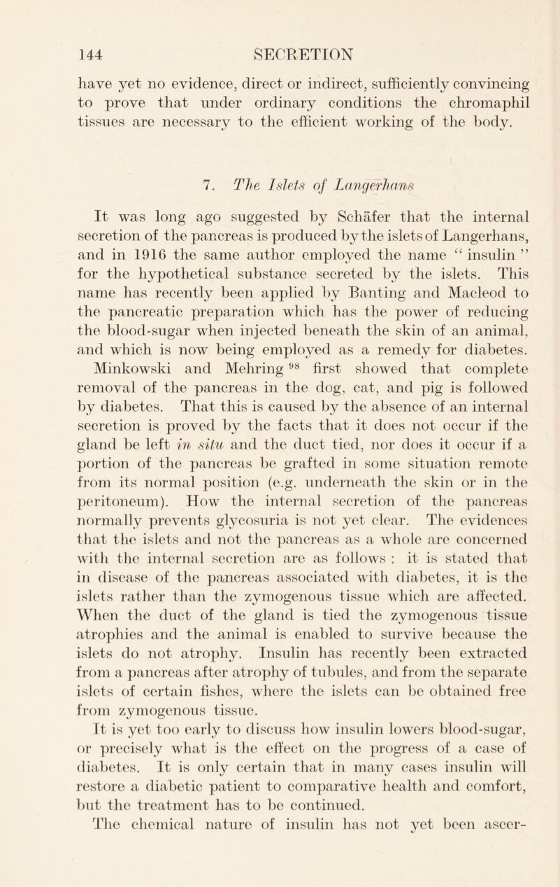 have yet no evidence, direct or indirect, sufficiently convincing to prove that under ordinary conditions the chromaphil tissues are necessary to the efficient working of the body. 7. The Islets of Langerhans It was long ago suggested by Schafer that the internal secretion of the pancreas is produced by the islets of Langerhans, and in 1916 the same author employed the name “ insulin ” for the hypothetical substance secreted by the islets. This name has recently been applied by Banting and Macleod to the pancreatic preparation which has the power of reducing the blood-sugar when injected beneath the skin of an animal, and which is now being employed as a remedy for diabetes. Minkowski and Mehring 98 first showed that complete removal of the pancreas in the dog, cat, and pig is followed by diabetes. That this is caused by the absence of an internal secretion is proved by the facts that it does not occur if the gland be left in situ and the duct tied, nor does it occur if a portion of the pancreas be grafted in some situation remote from its normal position (e.g. underneath the skin or in the peritoneum). How the internal secretion of the pancreas normally prevents glycosuria is not yet clear. The evidences that the islets and not the pancreas as a whole are concerned with the internal secretion are as follows : it is stated that in disease of the pancreas associated with diabetes, it is the islets rather than the zymogenous tissue which are affected. When the duct of the gland is tied the zymogenous tissue atrophies and the animal is enabled to survive because the islets do not atrophy. Insulin has recently been extracted from a pancreas after atrophy of tubules, and from the separate islets of certain fishes, where the islets can be obtained free from zymogenous tissue. It is yet too early to discuss how insulin lowers blood-sugar, or precisely what is the effect on the progress of a case of diabetes. It is only certain that in many cases insulin will restore a diabetic patient to comparative health and comfort, but the treatment has to be continued. The chemical nature of insulin has not yet been ascer-