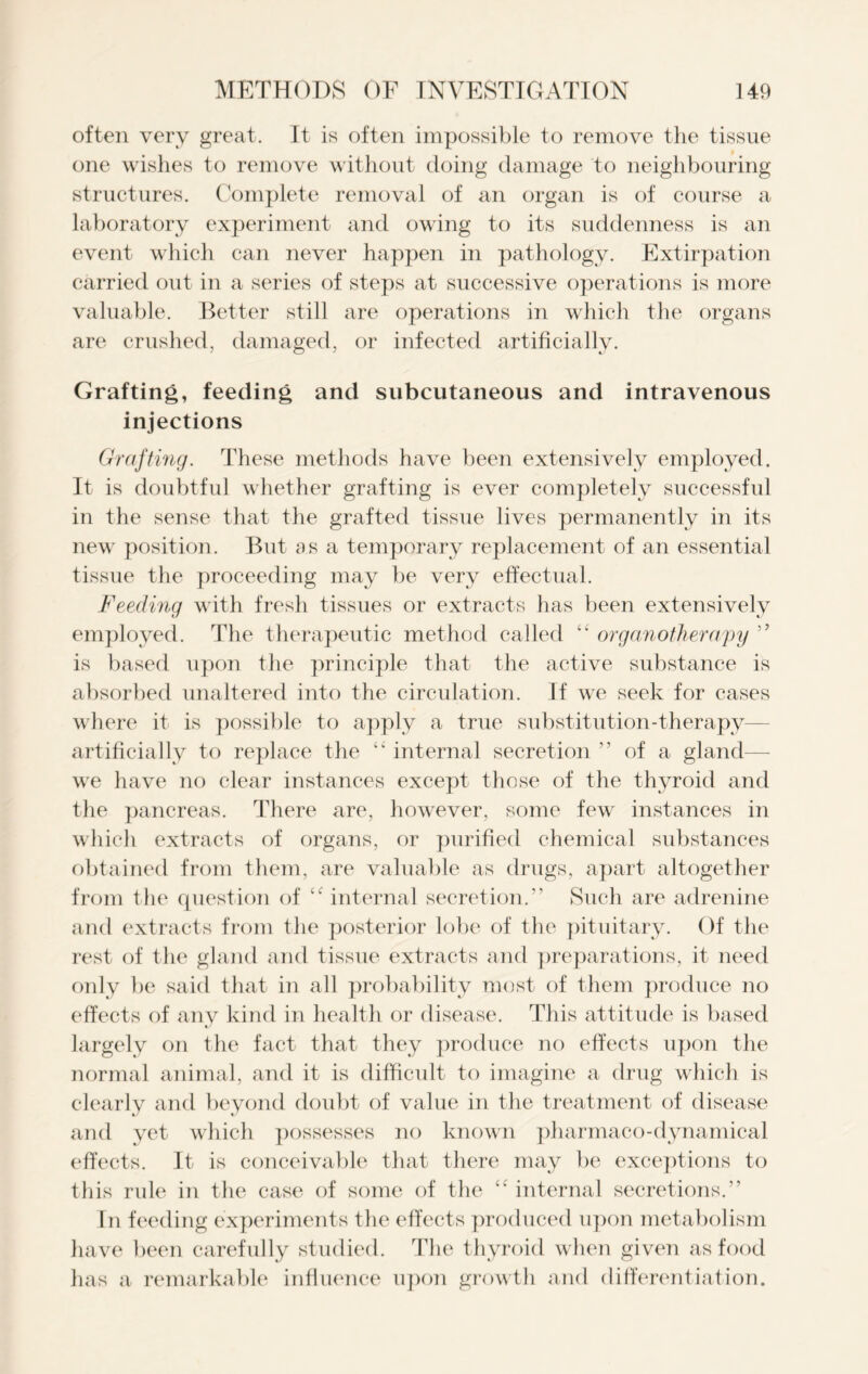 often very great. It is often impossible to remove the tissue one wishes to remove without doing damage to neighbouring structures. Complete removal of an organ is of course a laboratory experiment and owing to its suddenness is an event which can never happen in pathology. Extirpation carried out in a series of steps at successive operations is more valuable. Better still are operations in which the organs are crushed, damaged, or infected artificially. Grafting, feeding and subcutaneous and intravenous injections Grafting. These methods have been extensively employed. It is doubtful whether grafting is ever completely successful in the sense that the grafted tissue lives permanently in its new position. But as a temporary replacement of an essential tissue the proceeding may be very effectual. Feeding with fresh tissues or extracts has been extensively employed. The therapeutic method called “ organotherapy ” is based upon the principle that the active substance is absorbed unaltered into the circulation. If we seek for cases where it is possible to apply a true substitution-therapy- artificially to replace the “ internal secretion ” of a gland—- we have no clear instances except those of the thyroid and the pancreas. There are, however, some few instances in which extracts of organs, or purified chemical substances obtained from them, are valuable as drugs, apart altogether from the question of “ internal secretion.” Such are adrenine and extracts from the posterior lobe of the pituitary. Of the rest of the gland and tissue extracts and preparations, it need only be said that in all probability most of them produce no effects of any kind in health or disease. This attitude is based largely on the fact that they produce no effects upon the normal animal, and it is difficult to imagine a drug which is clearly and beyond doubt of value in the treatment of disease and yet which possesses no known pharmaco-dynamical effects. It is conceivable that there may be exceptions to this rule in the case of some of the “ internal secretions.” In feeding experiments the effects produced upon metabolism have been carefully studied. The thyroid when given as food has a remarkable influence upon growth and differentiation.