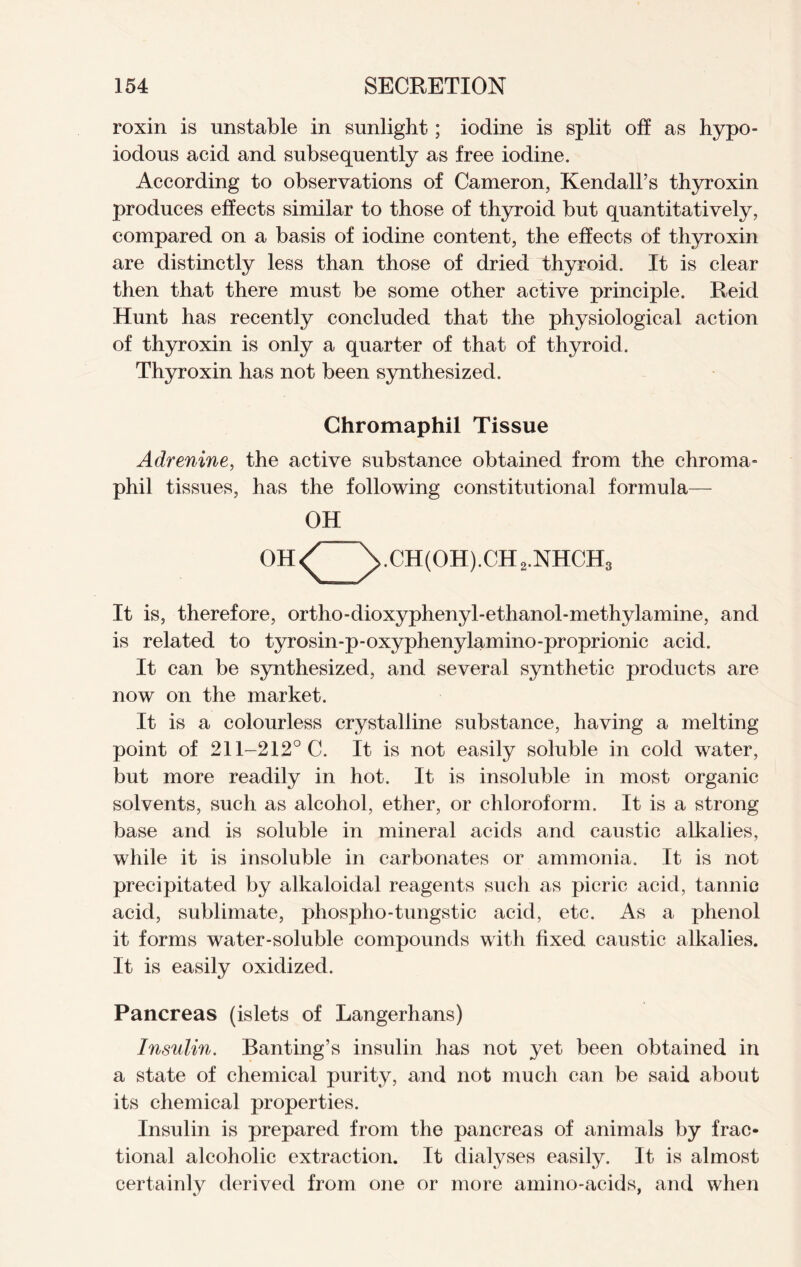 roxin is unstable in sunlight; iodine is split oh as hypo- iodous acid and subsequently as free iodine. According to observations of Cameron, Kendall’s thyroxin produces effects similar to those of thyroid but quantitatively, compared on a basis of iodine content, the effects of thyroxin are distinctly less than those of dried thyroid. It is clear then that there must be some other active principle. Reid Hunt has recently concluded that the physiological action of thyroxin is only a quarter of that of thyroid. Thyroxin has not been synthesized. Chromaphil Tissue Adrenine, the active substance obtained from the chroma- phil tissues, has the following constitutional formula— OH OH<^ yCH(OH).CH2.NHCH3 It is, therefore, ortho-dioxyphenyl-ethanol-methylamine, and is related to tyrosin-p-oxyphenylamino-proprionic acid. It can be synthesized, and several synthetic products are now on the market. It is a colourless crystalline substance, having a melting point of 211-212° C. It is not easily soluble in cold water, but more readily in hot. It is insoluble in most organic solvents, such as alcohol, ether, or chloroform. It is a strong base and is soluble in mineral acids and caustic alkalies, while it is insoluble in carbonates or ammonia. It is not precipitated by alkaloidal reagents such as picric acid, tannic acid, sublimate, phospho-tungstic acid, etc. As a phenol it forms water-soluble compounds with fixed caustic alkalies. It is easily oxidized. Pancreas (islets of Langerhans) Insulin. Banting’s insulin has not yet been obtained in a state of chemical purity, and not much can be said about its chemical properties. Insulin is prepared from the pancreas of animals by frac- tional alcoholic extraction. It dialyses easily. It is almost certainly derived from one or more amino-acids, and when