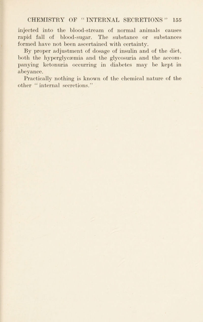 injected into the blood-stream of normal animals causes rapid fall of blood-sugar. The substance or substances formed have not been ascertained with certainty. By proper adjustment of dosage of insulin and of the diet, both the hyperglycsemia and the glycosuria and the accom- panying ketonuria occurring in diabetes may be kept in abeyance. Practically nothing is known of the chemical nature of the other “ internal secretions.”