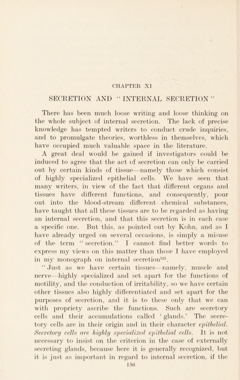 SECRETION AND “ INTERNAL SECRETION ” There lias been much loose writing and loose thinking on the whole subject of internal secretion. The lack of precise knowledge has tempted writers to conduct crude inquiries, and to promulgate theories, worthless in themselves, which have occupied much valuable space in the literature. A great deal would be gained if investigators could be induced to agree that the act of secretion can only be carried out by certain kinds of tissue—namely those which consist of highly specialized epithelial cells. We have seen that many writers, in view of the fact that different organs and tissues have different functions, and consequently, pour out into the blood-stream different chemical substances, have taught that all these tissues are to be regarded as having an internal secretion, and that this secretion is in each case a specific one. But this, as pointed out by Kohn, and as I have already urged on several occasions, is simply a misuse of the term “ secretion.” I cannot find better words to express my views on this matter than those I have employed in my monograph on internal secretion121. Just as we have certain tissues—namely, muscle and nerve—highly specialized and set apart for the functions of motility, and the conduction of irritability, so we have certain other tissues also highly differentiated and set apart for the purposes of secretion, and it is to these only that we can with propriety ascribe the functions. Such are secretory cells and their accumulations called c glands.’ The secre- tory cells are in their origin and in their character epithelial. Secretory cells are highly specialized epithelial cells. It is not necessary to insist on the criterion in the case of externally secreting glands, because here it is generally recognized, but it is just as important in regard to internal secretion, if the