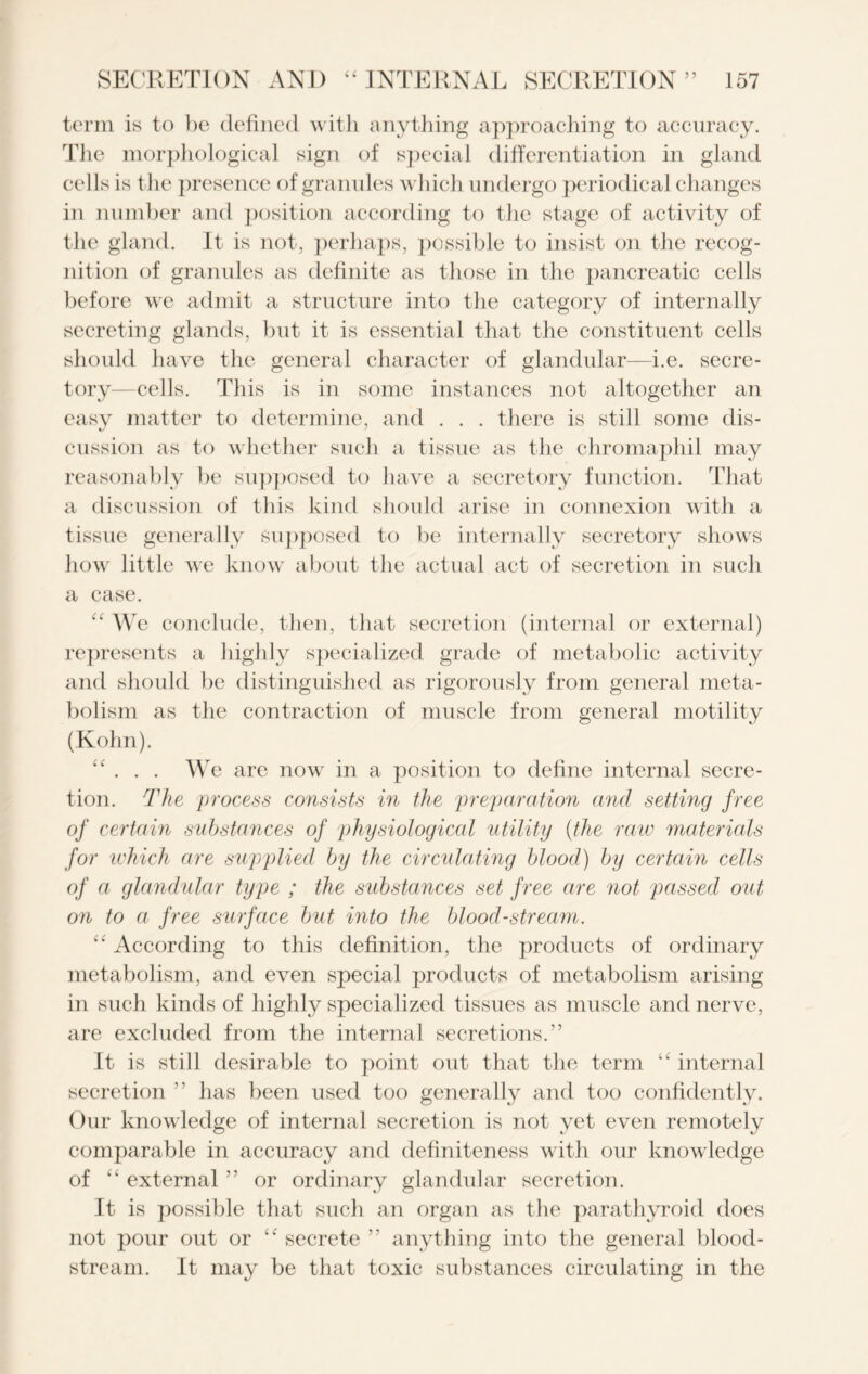 T 5’ term is to be defined with anything approaching to accuracy. The morphological sign of special differentiation in gland cells is the presence of granules which undergo periodical changes in number and position according to the stage of activity of the gland. It is not, perhaps, possible to insist on the recog- nition of granules as definite as those in the pancreatic cells before we admit a structure into the category of internally secreting glands, but it is essential that the constituent cells should have the general character of glandular—i.e. secre- tory—cells. This is in some instances not altogether an easy matter to determine, and . . . there is still some dis- cussion as to whether such a tissue as the chromaphil may reasonably be supposed to have a secretory function. That a discussion of this kind should arise in connexion with a tissue generally supposed to be internally secretory shows how little we know about the actual act of secretion in such a case. “ We conclude, then, that secretion (internal or external) represents a highly specialized grade of metabolic activity and should be distinguished as rigorously from general meta- bolism as the contraction of muscle from general motility (Kohn). “ . . . W e are now in a position to define internal secre- tion. The process consists in the preparation and setting free of certain substances of physiological utility (the raw materials for which are supplied by the circulating blood) by certain cells of a glandular type ; the substances set free are not passed out on to a free surface but into the bloodstream. “ According to this definition, the products of ordinary metabolism, and even special products of metabolism arising in such kinds of highly specialized tissues as muscle and nerve, are excluded from the internal secretions.” It is still desirable to point out that the term “ internal secretion ” has been used too generally and too confidently. Our knowledge of internal secretion is not yet even remotely comparable in accuracy and definiteness with our knowledge of “ external ” or ordinary glandular secretion. It is possible that such an organ as the parathyroid does not pour out or “ secrete ” anything into the general blood- stream. It may be that toxic substances circulating in the