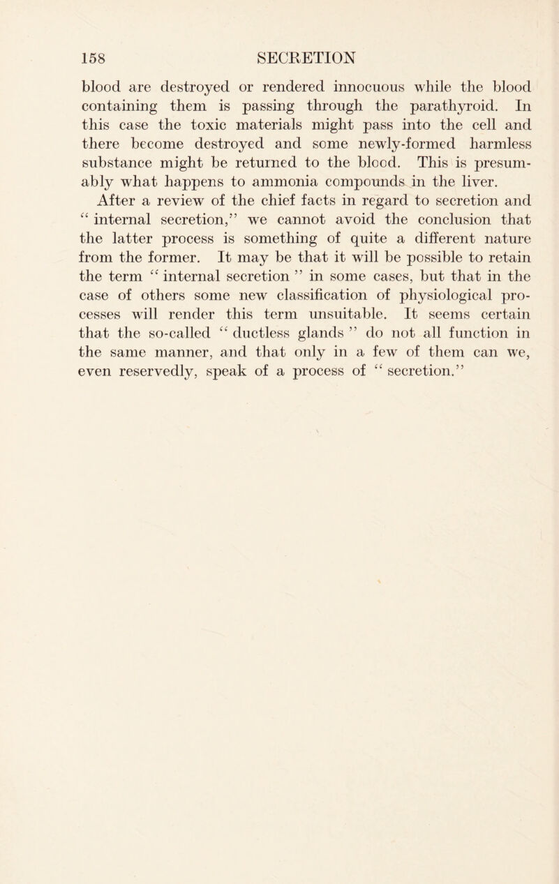 blood are destroyed or rendered innocuous while the blood containing them is passing through the parathyroid. In this case the toxic materials might pass into the cell and there become destroyed and some newly-formed harmless substance might be returned to the blood. This is presum- ably what happens to ammonia compounds in the liver. After a review of the chief facts in regard to secretion and “ internal secretion,” we cannot avoid the conclusion that the latter process is something of quite a different nature from the former. It may be that it will be possible to retain the term internal secretion ” in some cases, but that in the case of others some new classification of physiological pro- cesses will render this term unsuitable. It seems certain that the so-called “ ductless glands ” do not all function in the same manner, and that only in a few of them can we, even reservedly, speak of a process of “ secretion.”