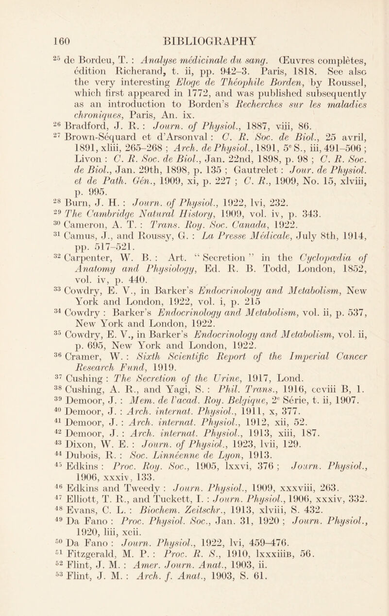 25 de Bordeu, T. : Analyse medicinale du sang. CEuvres completes, edition Richerand, t. ii, pp. 942-3. Paris, 1818. See also the very interesting Eloge de Theophile Borden, by Roussel, which first appeared in 1772, and was published subsequently as an introduction to Borden’s Becherches sur les maladies chroniques, Paris, An. ix. 26 Bradford, J. R. : Journ. of Physiol., 1887, viii, 86. 27 Brown-Sequard et d’Arsonval : C. B. Soc. de Biol., 25 avril, 1891, xliii, 265-268 ; Arch, de Physiol., 1891, 5eS., iii, 491-506 ; Livon : G. B. Soc. de Biol., Jan. 22nd, 1898, p. 98 ; C. B. Soc. de Biol., Jan. 29th, 1898, p. 135 ; Gautrelet : Jour, de Physiol, et de Path. Gen., 1909, xi, p. 227 ; C. B., 1909, No. 15, xlviii, p. 995. 28 Burn, J. H. : Journ. of Physiol., 1922, lvi, 232. 29 The Cambridge Natural History, 1909, vol. iv, p. 343. 30 Cameron, A. T. : Trans. Boy. Soc. Canada, 1922. 31 Camus, J., and Roussy, G. : La Presse Medicate, July 8th, 1914, pp. 517-521. 32 Carpenter, W. B. : Art. “ Secretion ” in the Cyclopaedia of Anatomy and Physiology, Ed. R. B. Todd, London, 1852, vol. iv, p. 440. 33 Cowdry, E. V., in Barker’s Endocrinology and Metabolism, New York and London, 1922, vol. i, p. 215 34 Cowdry : Barker’s Endocrinology and Metabolism, vol. ii, p. 537, New York and London, 1922. 35 Cowdry, E. V., in Barker’s Endocrinology and Metabolism, vol. ii, p. 695, New York and London, 1922. 36 Cramer, W. : Sixth Scientific Beport of the Imperial Cancer Besearch Fund, 1919. 37 Cushing : The Secretion of the Urine, 1917, Lond. 38 Cushing, A. R., and Yagi, S. : Phil. Trams., 1916, ccviii B, 1. 39 Demoor, J. : Mem. de Vacad. Boy. Belgique, 2e Serie, t. ii, 1907. 40 Demoor, J. : Arch, internat. Physiol., 1911, x, 377. 41 Demoor, J. : Arch, internat. Physiol., 1912, xii, 52. 42 Demoor, J. : Arch, internat. Physiol., 1913, xiii, 187. 43 Dixon, W. E. : Journ. of Physiol., 1923, lvii, 129. 44 Dubois, R. : Soc. Linneenne de Lyon, 1913. 45 Edkins : Proc. Bog. Soc., 1905, lxxvi, 376 ; Journ. Physiol., 1906, xxxiv, 133. 46 Edkins and Tweedy : Journ. Physiol., 1909, xxxviii, 263. 47 Elliott, T. R., and Tuckett, I. : Journ. Physiol., 1906, xxxiv, 332. 48 Evans, C. L. : Biochem. Zeitschr., 1913, xlviii, S. 432. 49 Da Fano : Proc. Physiol. Soc., Jan. 31, 1920 ; Journ. Physiol., 1920, liii, xcii. 50 Da Fano : Journ. Physiol., 1922, lvi, 459-476. 51 Fitzgerald, M. P. : Proc. B. S., 1910, lxxxiiiB, 56. 52 Flint, J. M. : Amer. Journ. Anat., 1903, ii. 53 Flint, J. M. : Arch. f. Anat., 1903, S. 61.