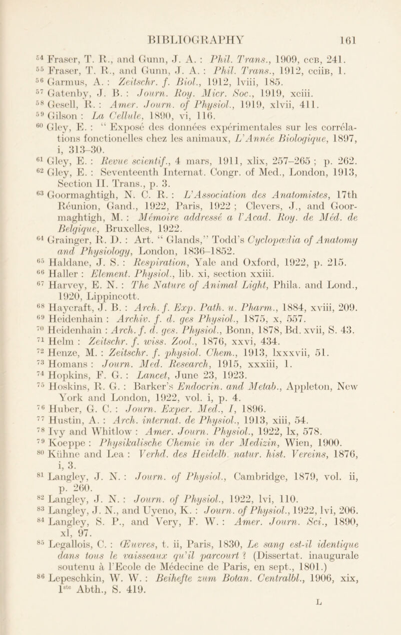 54 Fraser, T. R., and Gunn, J. A. : Phil. Trans., 1909, ccb, 241. 55 Fraser, T. R., and Gunn, J. A. : Phil. Trans., 1912, cciiB, 1. 56 Garmus, A. : Zeitschr. f. Biol., 1912, lviii, 185. 57 Gatenby, J. B. : Journ. Boy. Micr. Soc., 1919, xciii. 58 Gesell, R. : Amer. .Journ. of Physiol., 1919, xlvii, 411. 59 Gilson : La Cellule, 1890, vi, 116. 60 Gley, E. : “ Expose des donnees experimentales sur les correla- tions fonctionelles chez les animaux, UAnnie Biologique, 1897, i, 313-30. 61 Gley, E. : Revue scientif., 4 mars, 1911, xlix, 257-265 ; p. 262. 62 Gley, E. : Seventeenth Internat. Congr. of Med., London, 1913, Section II. Trans., p. 3. 63 Goormaghtigh, N. C. R. : UAssociation des Anatomistes, 17th Reunion, Gaud., 1922, Paris, 1922 ; Clevers, J., and Goor- maghtigh, M. : Memoire addresse a I'Acad. Boy. de Med. de Belgique, Bruxelles, 1922. 84 Grainger, R. D. : Art. “ Glands,” Todd’s Cyclopaedia of Anatomy and Physiology, London, 1836-1852. (i5 Haldane, J. S. : Respiration, Yale and Oxford, 1922, p. 215. 86 Haller : Element. Physiol., lib. xi, section xxiii. 67 Harvey, E. N. : The Nature of Animal Light, Phila. and Loud., 1920, Lippincott. 68 Haycraft, J. B. : Arch. f. Exp. Path. u. Pharm., 1884, xviii, 209. 69 Heidenhain : Archiv. f. d. ges Physiol., 1875, x, 557. 70 Heidenhain : Arch. f. d. ges. Physiol., Bonn, 1878, Bd. xvii, S. 43. 71 Helm : Zeitschr. f. wiss. Zool., 1876, xxvi, 434. 72 Henze, M. : Zeitschr. f. physiol. Chem., 1913, lxxxvii, 51. 73 Homans : Journ. Med. Research, 1915, xxxiii, 1. 74 Hopkins, F. G. : Lancet, June 23, 1923. 75 Hoskins, R. G. : Barker’s Endocrin. and Metab., Appleton, New York and London, 1922, vol. i, p. 4. 76 Huber, G. C. : Journ. Exper. Med., I, 1896. 77 Hustin, A. : Arch, internat. de Physiol., 1913, xiii, 54. 78 Ivy and Whitlow : Amer. Journ. Physiol., 1922, lx, 578. 79 Koeppe : Physikalische Chemie in der Medizin, Wien, 1900. 80 Kiihne and Lea : Verhd. des Heidelb natur. hist. Vereins, 1876, 81 Langley, J. N. : Journ. of Physiol., Cambridge, 1879, vol. ii, p. 260. 82 Langley, J. N. : Journ. of Physiol., 1922, Ivi, 110. 83 Langley, J. N., and Uyeno, K. : Journ. of Physiol., 1922, lvi, 206. 84 Langley, S. P., and Very, F. W. : Amer. Journ. 8ci., 1890, xl, 97. 85 Legallois, C. : (Euvres, t. ii, Paris, 1830, Le sang est-il identique dans tons le vaisseaux qu’il parcourt ? (Dissertat. inaugurale soutenu a LEcole de Medecine de Paris, en sept., 1801.) 86 Lepeschkin, W. W. : Beihefte zum Botan. Centralbl., 1906, xix, lste Abth., S. 419. L