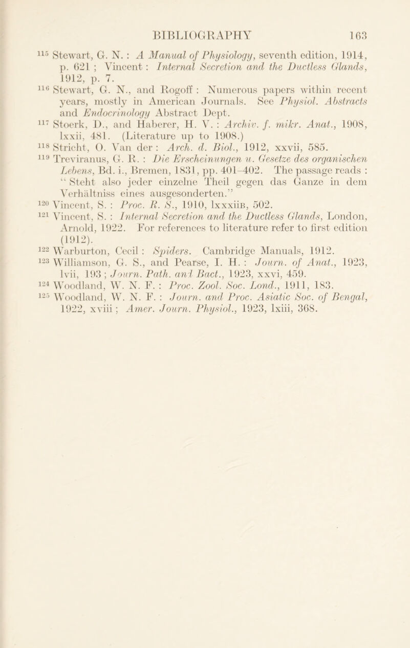 115 Stewart, G. N. : A Manual of Physiology, seventh edition, 1914, p. 021 ; Vincent : Internal Secretion and the Ductless Glands, 1912, p. 7. 116 Stewart, G. N., and Logoff : Numerous papers within recent years, mostly in American Journals. See Physiol. Abstracts and Endocrinology Abstract Dept. 117 Stoerk, Di, and Haberer, H. V. : Archiv. f. milcr. Anat., 1908, lxxii, 481. (Literature up to 1908.) 118 Stricht, O. Van der : Arch. d. Biol., 1912, xxvii, 585. 119 Treviranus, G. R. : Die Erscheinungen u. Gesetze des organischen Lebens, Bd. i., Bremen, 1831, pp. 401-402. The passage reads : “ Steht also jeder einzelne Theil gegen das Ganze in dem Verhaltniss eines ausgesonderten.” 120 Vincent, S. : Proc. R. S., 1910, lxxxiiB, 502. 121 Vincent, S. : Internal Secretion and the Ductless Glands, London, Arnold, 1922. For references to literature refer to first edition (1912). 122 Warburton, Cecil : Spiders. Cambridge Manuals, 1912. 123 Williamson, G. S., and Pearse, I. H. : Journ. of Anat., 1923, lvii, 193 ; Journ. Path, and Bad., 1923, xxvi, 459. 124 Woodland, W. N. F. : Proc. Zool. Soc. Bond., 1911, 183. 125 Woodland, W. N. F. : Journ. and Proc. Asiatic Soc. of Bengal, 1922, xviii; Amer. Journ. Physiol., 1923, lxiii, 308.