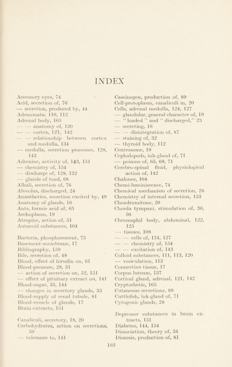 INDEX Accessory eyes, 74 Acid, secretion of, 70 — secretion, produced by, 44 Adenomata, 110, 112 Adrenal body, 105 anatomy of, 120 —- — cortex, 121, 142 relationship between cortex and medulla, 124 — medulla, secretion processes, 128, 143 Adrenine, activity of, 143, 151 — chemistry of, 154 — discharge of, 128, 132 — glands of toad, 68 Alkali, secretion of, 76 Alveolus, discharged, 24 Anaesthetics, secretion excited by, 40 Anatomy of glands, 10 Ants, formic acid of, 65 Archoplasm, 19 Atropine, action of, 51 Autacoid substances, 104 Bacteria, phosphorescent, 73 Basement-membrane, 17 Bibliography, 159 Bile, secretion of, 48 Blood, effect of hirudin on, 01 Blood-pressure, 28, 31 — action of secretion on, 52, 151 — effect of pituitary extract on, 141 Blood-sugar, 35, 144 — changes in secretory glands, 35 Blood-supply of renal tubule, 81 Blood-vessels of glands, 17 Brain extracts, 151 Canaliculi, secretory, 18, 20 Carbohydrates, action on secretions, 39 — tolerance to, 141 Caseinogen, production of, 89 Cell-protoplasm, canaliculi in, 20 Cells, adrenal medulla, 124, 127 — glandular, general character of, 19 — “ loaded ” and “ discharged,” 23 — secreting, 16 — — disintegration of, 87 — staining of, 32 — thyroid body, 112 Centrosome, 19 Cephalopods, ink-gland of, 71 — poisons of, 65, 69, 71 Cerebro-spinal fluid, physiological action of, 142 Chalones, 104 Chemi-luminiscence, 74 Chemical mechanism of secretion, 26 Chemistry of internal secretion, 153 Chondromitone, 20 Chorda tympani, stimulation of, 36, 50 Chromaphil body, abdominal, 122, 125 — tissues, 108 cells of, 124, 127 chemistry of, 154 excitation of, 143 Colloid substances, 111, 113, 120 — vesiculation, 113 Connective tissue, 17 Corpus luteum, 137 Cortical gland, adrenal, 121, 142 Cryptorhetic, 105 Cutaneous secretions, 89 Cuttlefish, ink-gland of, 71 Cytogenic glands, 28 Depressor substances in brain ex- tracts, 151 Diabetes, 144, 154 Dissociation, theory of, 34 Diuresis, production of, 81